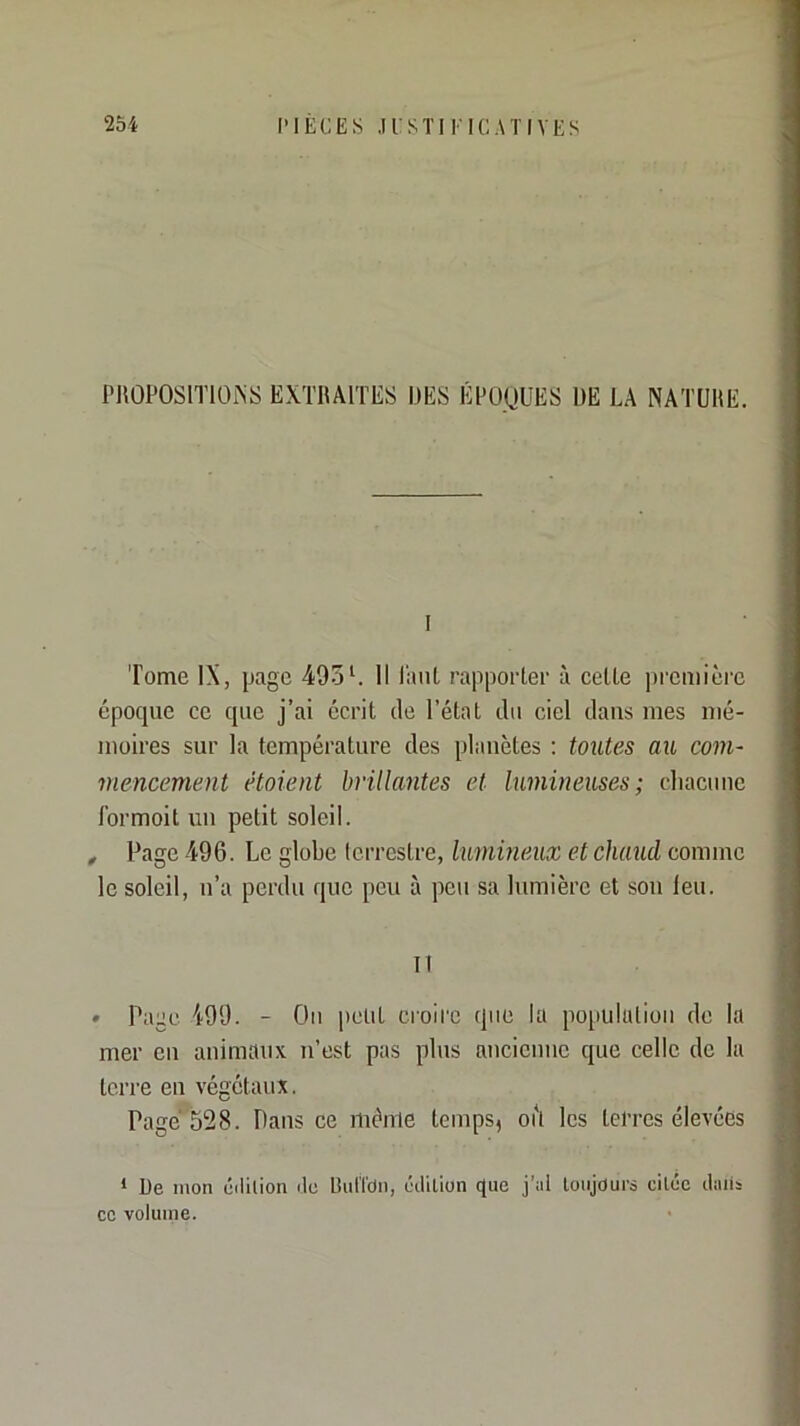 PUOPOSITIÜiNS EXTRAITES DES ÉPOQUES DE LA NATURE. I Tome IX, page 495L II l'aiiL rappoiier à cette première époque ce que j’ai écrit de l’état du ciel dans mes mé- moires sur la température des planètes ; toutes au corn- viencement étoient hriUantes et lumineuses; cliacunc Ibrmoit un petit soleil. , Page 496. Le globe terrestre, lumineux et chaud comme le soleil, u’a perdu que peu à peu sa lumière et sou leu. Il • Page 499. - Ou petit croire que la po[iululioii de la mer eu animaux n’est pas plus aiicienuc que celle de la terre eu végétaux. Page 528. Dans ce même temps, oit les terres élevées * De mon édition de tîulTdn, édition que j’al toujours citée diiiis CO volume.