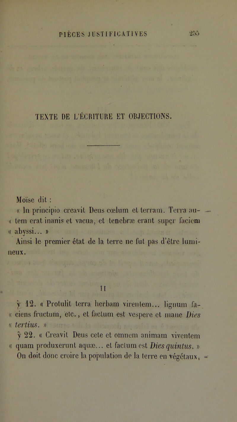 PIÈCES J ÜSTI l' ICATl VES TEXTE DE L'ÉCaiTUUE ET OBJECTIONS. Moïse dit : « In priiicipio creavit Deus cœliitn et terrain. Terra au- (( tem erat inanis et vacua, et tenebræ erant super facicm « abyssi... » Ainsi le premier état de la terre ne fut pas d’être lumi- neux. tl y 12. « Protulit terra berbam virentem... lignum fa- « ciens fructuin, etc., et factum est vespere et niaue Dies « tertius. » y 22. « Creavit Deus cete et otnnem animam viventem « quam produxerunt ac|uic... et factum est Dies quintus. » On doit donc croire la population de la terre en végétaux,