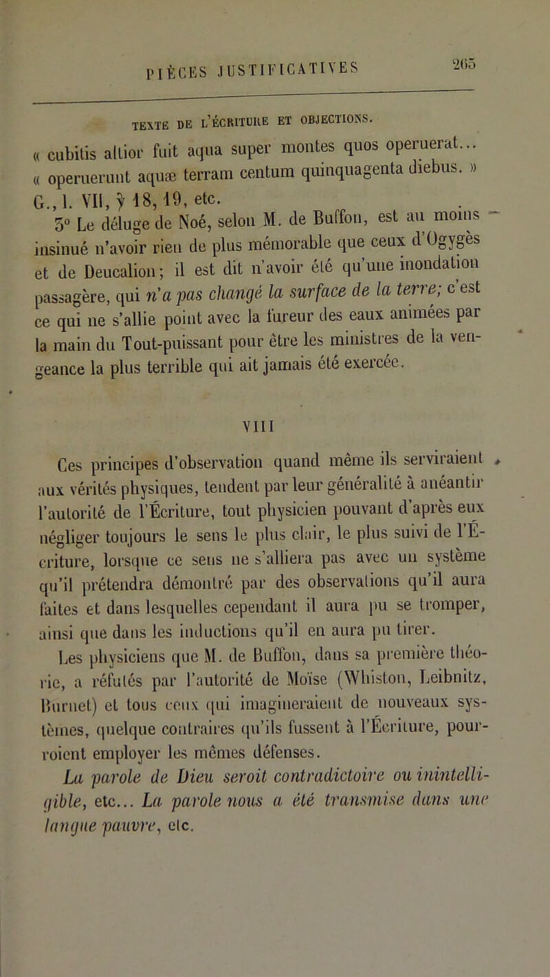 ‘2<iô TEXTE DE l’ÉCRITDUE ET OBJECTIONS. « cubilis alliol- fuit aqua super montes quos operuerat... « operuerimt aquæ terram centum quinquagenta diebus. » G.,1. IQ-etc. 3“ Le déluge de Noé, selon M. de Buffou, est aii moins - insinué n’avoir rien de plus mémorable que ceux d Ogygès et de Deucalion; il est dit n’avoir été qu’une inondation passagère, qui n’a pas changé la surface de la terre; c’est ce qui ne s’allie point avec la fureur des eaux animées par la main du Tout-puissant pour être les ministres de la ven- geance la plus terrible qui ait jamais ete exeicéc. VIII Ces principes d’observation quand même ils serviraienl , aux vérités physiques, tendent par leur généralité à anéantii l’autorité de l’Écriture, tout physicien pouvant d’après eux négliger toujours le sens le plus clair, le plus suivi de l’É- criture, lorsque ce sens ne s’alliera pas avec un système qu’il prétendra démontré par des observations qu’il aura faites et dans lesquelles cependant il aura pu se tromper, ainsi que dans les inductions qu’il en aura pu tirer. Les physiciens que M. de Buffon, dans sa première théo- rie, a réfutés par l’autorité de Moïse (Whiston, Leibnitz, lUirnet) et tous ceux qui imagineraient de nouveaux sys- tèmes, ipielque contraii'cs (pi’ils fussent à l’Écriture, pour- roient employer les memes défenses. La parole de Dieu serait contradictoire ou inintelli- gible, etc... La parole nous a été transmise dans une langue pauvre, etc.