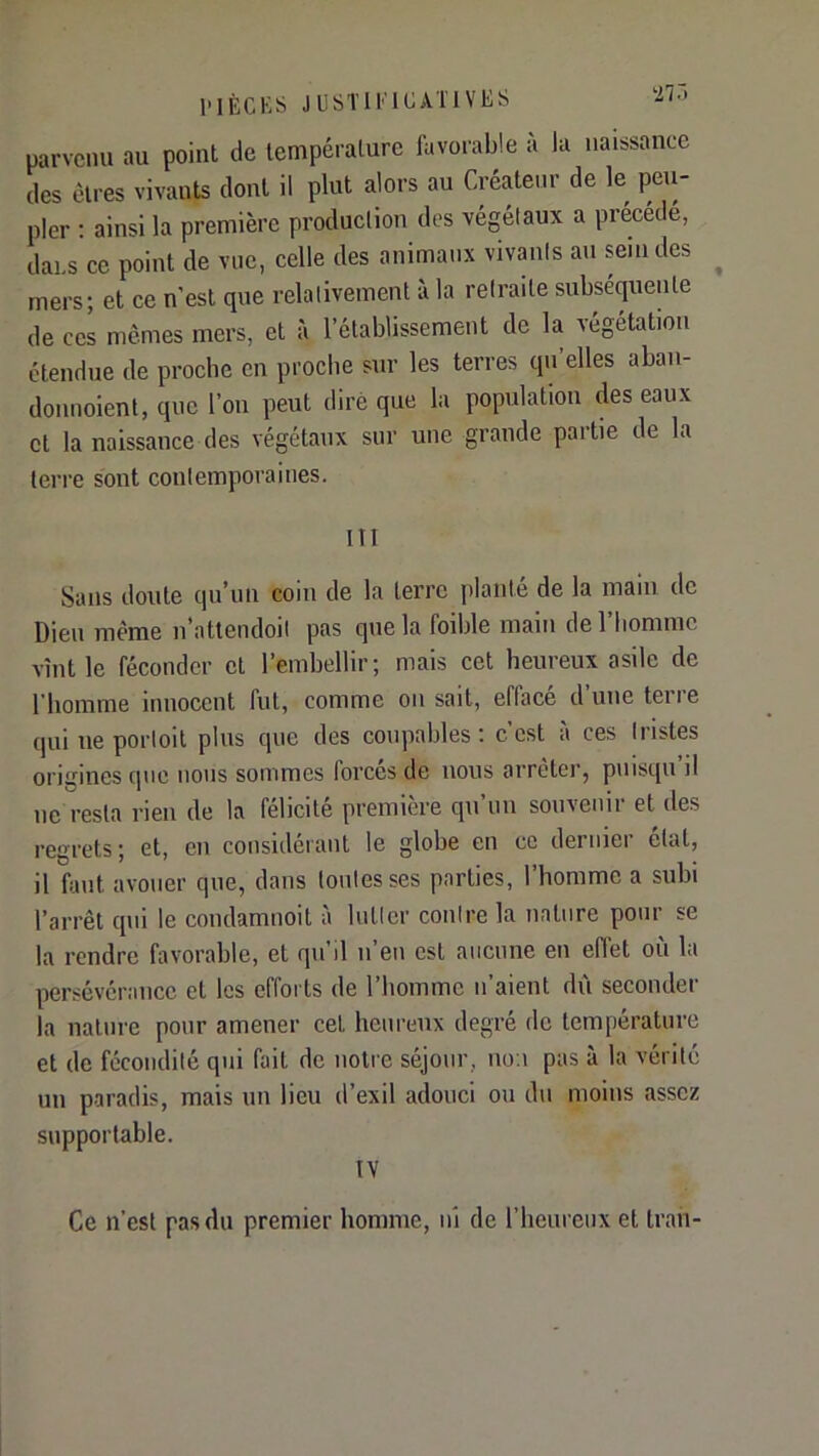 uarvcnu au point de température favorable à la naissance des êtres vivants dont il plut alors au Créateur de le peu- pler : ainsi la première production des végétaux a précédé, dans ce point de vue, celle des animaux vivants au sein des ^ mers; et ce n’est que relativement à la retraite subséquente de ces memes mers, et à l’établissement de la végétation étendue de proche en proche sur les terres qu’elles abaii- donnoient, que l’on peut dire que la population des eaux et la naissance des végétaux sur une grande partie de la terre sont contemporaines. III Sans doute qu’un coin de la terre planté de la main de Dieu même n’attendoil pas que la foihle main de l’homme vînt le féconder et l’embellir; mais cet heureux asile de l’homme innocent fut, comme on sait, efface duneteiie qui ne poiToit plus que des coupables: c’est à ces tristes origines que nous sommes forces de nous arrêter, piiisqu il ne resta rien de la félicité première qn’un souvenir et des regrets; et, en considérant le globe en ce dernier état, il faut avouer que, dans toutes ses parties, l’homme a subi l’arrêt qui le condamnoit à lutter contre la nature pour se la rendre favorable, et qu’il n’eu est aucune en effet où la persévérance et les efforts de l’homme n’aient dû seconder la nature pour amener cet heureux degré de température et de fécondité qui fait de notre séjour, no.i pas à la vérité un paradis, mais un lieu d’exil adouci ou du moins assez supportable. IV Ce n’est pas du premier homme, ni de l’heureux et traii-