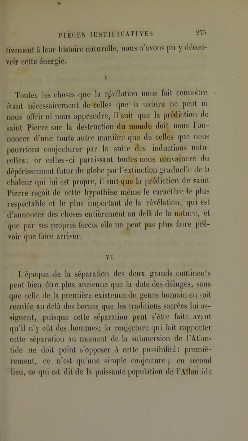 livenieiit à leiii- histoire naturelle, nous n’avons pu y ilécou- vrir cette énergie. V Toutes les clioses que la rpvélatiou nous fait connolire • étant nécessairement de celles que la nature ne peut ni nous offrir ni nous apprendre, il suit (pie la prédiction de saint Pierre sur la destruction du monde doit nous l’an- noncer d’une toute autre manière que de celles que nous pourrions conjectui’er par la suile des inductions natu- relles; or celles-ci paraissant toutes nous convaincre du dépérissement futur du globe par l’extinction graduelle de la chaleur qui lui est propre, il suit que la prédiction de saint Piei're reçoit de cette hypothèse même le caractère le plus respectable et le plus important de la révélation, cpii est d’annoncer des choses entièrement au delà de la nature, et que par ses propres forces elle ne peut pas plus Itiii'e pré- voir que faire arriver. Vt L’époque de la séparation des deux grands conlinenls |)cnt bien être plus ancienne cpie la date des déluges, sans que celle de la première existence du genre humain en soit reculée an delà des bornes que les traditions sacrées lui as- signent, puisque cette séparation peut s’êtie faite avant qu’il n’y eût des hommes; la conjecture qui fait rapporter cette séparation au moment de la submersion de rAtlan* tide ne doit point s’opposer à cette possibilité; premiè- rement, ce n'est (pi’une simple conjecture ; en second lieu, ce qui est dit de la puissante population de l’Atlantide