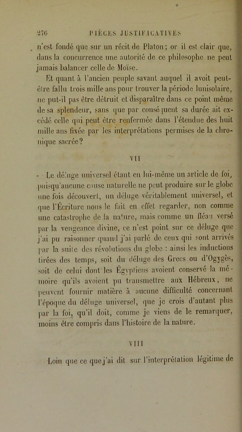 n’esl fondé que sur un récit de Platon; or il est clair que, dans la concurrence une autorité de ce philosophe ne peut jamais balancer celle de Moïse. Rt quant à l’ancien peuple savant auquel il avoit peut- clre fallu trois mille ans pour trouver la période luuisolairc, UC put-il pas être détruit et disparaître dans ce point même de sa splendeur, sans (pie par couséiuent sa durée ait ex- cédé celle qui peut être renfermée dans l’étendue des huit mille ans fixée par les interprétations permises de la chro- nicpie sacrée? Vil • Le déluge universel étant en lui-même un article de foi, piiisqu’aucune cause nalui'clle ne peut produire sur le globe une fois découvert, un déluge véiâtablement universel, et que l’Écriture nous le fait en effet regarder, non comme une catastrophe de la na'.nrc, mais comme un fléau versé par la vengeance divine, ce n’est point sur ce déluge que. j’ai pu raisonner (piand j’ai parlé de ceux qui sont arrivés p:ir la snilc des révolutions du globe ; ainsi les inductions tirées des temps, soit du déluge des Grecs ou d’Ogygès, soit de celui dont les Égyptiens avoient conservé la mé- moire qu'ils avoient pu transmettre aux Hebreux, ne I peuvent fournir matière à aucune difficulté concernant i l’épocpic du déluge universel, que je crois d’autant plus j |)ar la foi, qu’il doit, comme je viens de le remanjuer, i moins être compris dans l’iiistoire de la nature. j VIII Loin que ce quej’ai dit sur l’interprétation légitime de