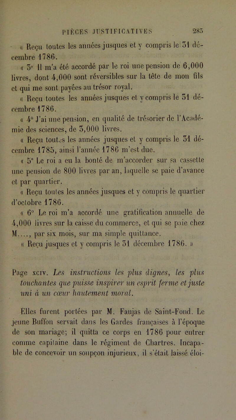 « Reçu loutes les années jusques et y compris le 31 dé- cembre 1786. « O» 11 m’a été accordé par le l’oi une pension de 6,000 livres, dont 4,000 sont réversibles sur la tête de mon fils et qui me sont payées au trésor royal. « Reçu toutes les années jusques et y compris le 31 dé- cembre 1786. « 4“ J’ai une pension, en qualité de trésorier de l’Âcaiié- mie des sciences, de 3,000 livres. « Reçu tout.;s les années jusques et y compris le 34 dé- cembre 1785, ainsi l’année 1786 m’est due. « 5° Le roi a eu la bonté de m’accorder sur sa cassette une pension de 800 livres par an, laquelle se paie d’avance et par quartier. « Reçu tonies les années jusques et y compris le quartier d’octobre 1786. « 6“ Le roi m’a accordé une gratification annuelle de 4,000 livres sur la caisse du commerce, et qui se paie chez M...., par six mois, sur ma simple quittance. « Reçu jusques et y compris le 31 décembre 1786. » Page xciv. Les instructions les plus dignes, les plus touchantes que puisse inspirer un esprit ferme et juste uni à lin cœur hautement moral. Elles furent portées par M. Faujas de Saint-Fond. Le jeune Ruffon servait dans les Gardes françaises à l’époque de son mariage; il quitta ce corps en 1786 pour entrer comme cnpilaine dans le régiment de Chartres. Incapa- ble de concevoir un soupçon injurieux, il s’était laissé éloi-