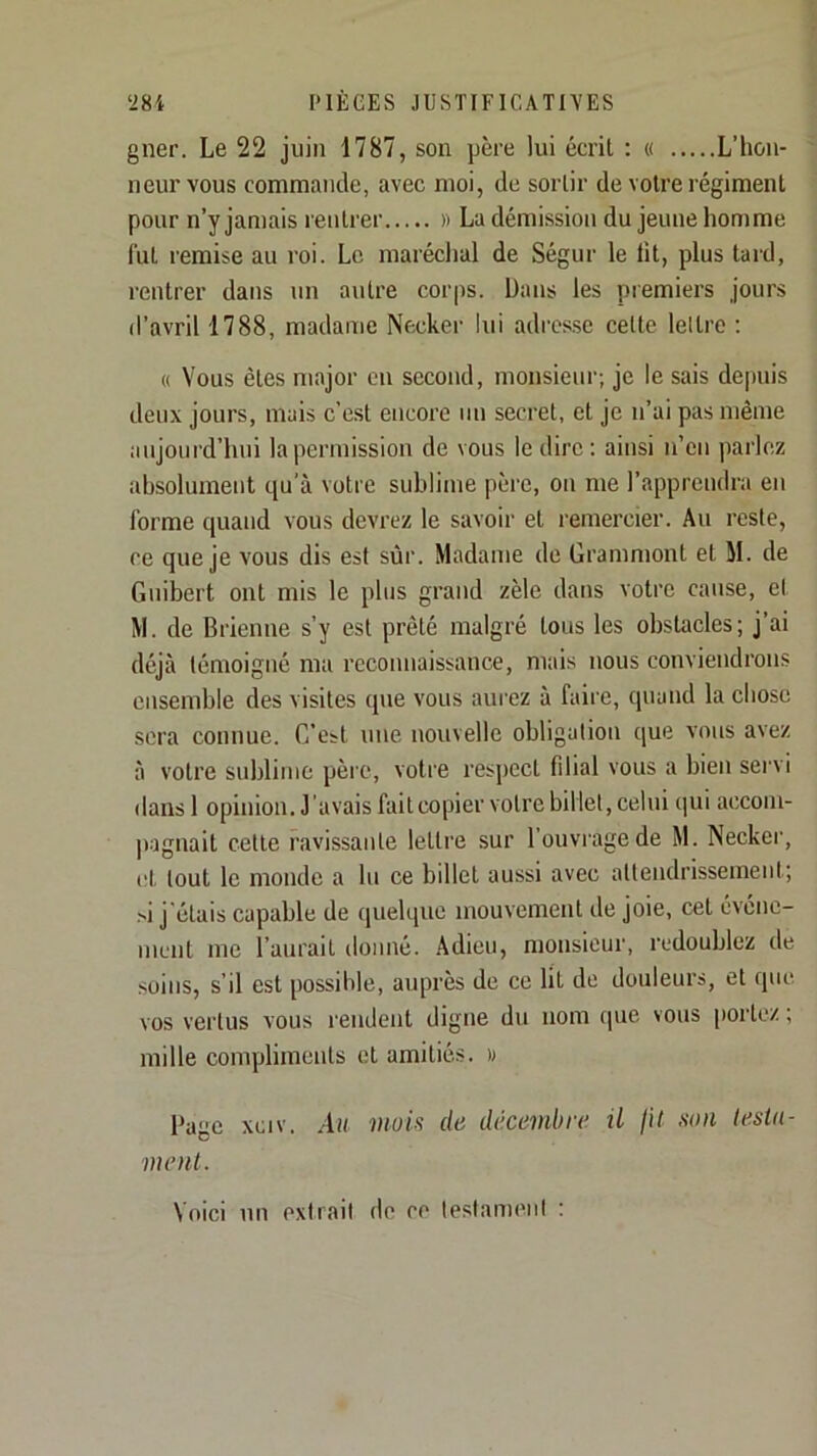 gner. Le 22 juin 1787, son père lui écrit ; « L’hon- neur vous commande, avec moi, de sortir de votre régiment pour n’y jamais rentrer » La démission du jeune homme lut remise au roi. Le maréchal de Ségur le lit, plus tard, rentrer dans un autre corps. Dans les premiers jours d’avril 1788, madame Necker lui adrcs.sc celte lettre ; « Vous êtes major en second, monsieur; je le sais de|niis deux jours, mais c’est encore un secret, et je n’ai pas même aujourd’hui la permission de vous le dire: ainsi n’en parlez absolument qu’à votre sublime père, on me l’apprendra en forme quand vous devrez le savoir et remercier. Au reste, ce que je vous dis est sûr. Madame de Grammont et M. de Guibert ont mis le plus grand zèle dans votre cause, cl M. de Brienne s’y est prêté malgré tous les obstacles; j’ai déjà témoigné ma reconnaissance, mais nous conviendrons ensemble des visites que vous aurez à faire, quand la chose sera connue. C’est une nouvelle obligation que vous avez à votre sublime père, votre respect filial vous a bien servi dans 1 opinion. J'avais faitcopier votre billet, celui qui accom- pagnait cette ravissante lettre sur l’ouvrage de M. Neckei', et tout le monde a lu ce billet aussi avec attendrissement; .si j’étais capable de quelque mouvement de joie, cet événe- ment me l’aurait donné. Adieu, monsieur, redoublez de soins, s’il est possible, auprès de ce lit de douleurs, et que vos vertus vous rendent digne du nom cpie vous portez ; mille compliments et amitiés. » Page xciv. .lu mois do üdcombro il fit son testn- ment. Voici un extrait de ce lestameni :