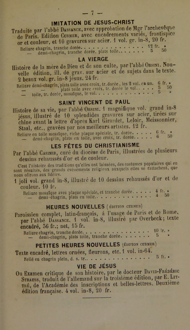 IMITATION DE JESUS-CHRIST Traduite par l’abbé Dassance, avec approbation de Mgr l’arclieyêc^ne de Paris. Edition Coemer, avec encadrements varies frontispice or et couleur, et 10 gravures sur acier. 1 vol. gr. in-8, 20 Ir. Reliure chagrin, tranche dorée. '12 fr. • _ demi-chagrin, tranche dorée, plats toile 5 50 LA VIERGE Histoire de la mère de Dieu et de son culle, par l’abbé Orsini. Nou- velle édition, ill. de grav. sur acier et de sujets dans le texte. 2 beaux vol. gr. in-8 jesus. 24 fr. Reliure demi-chagrin, plats toile avec croix, tr. dorée, les 2 vol. en un. 6 fr. • _ — plats toile avec croix, tr. doree le vol 5 50 — toile, tr. dorée, mosaïque, le vol ' SAINT VINCENT DE PAUL Histoire de sa vie, par l’abbé Orsini. 1 magnifique vol. grand in-8 iésus illustré de 10 splendides gravures sur acier, tirees sur chine avant la lettre d’après Karl Girardet, Leloir, Meissonnier, Staal, etc., gravées par nos meilleurs artistes. 12 fr. Reliure en toile mosaïque, riche plaque spéciale, tr. dorée kÂ — demi-chagrin, plats en toile, avec croix, tr. dorée & ™ LES FÊTES DU CHRISTIANISME Par l’abbé Casimir, curé du diocèse de Paris, illustrées de plusieurs dessins reliaussés d’or et de couleur. C’est t’nistoire des traditions qu’elles ont laissées, des costumes f sont résultés, des grands événements religieux auxquels elles se rattachent, que nous oflroiis aux Ildfcles. _ 1 joli vol. grand in-8, illustré de 10 dessins rehausses dor et de couleur. 10 Ir, Reliure mosaïque avec plaque spéciale, et tranche dorée ^ h - • — demi-chagrin, plats eu toile HEURES NOUVELLES (édition cudmeii) Paroissien complet, latin-français, à l’usage de Paris et de Rome, par l’abbé Dassance. 1 vol. in-8, illustré par Overbeck; texte encadré, 56 fr.; net, 15 fr. Reliure chagrin, tranche dorée • • • .’ ü — demi-chagrin, plats toile, tranche doree » PETITES HEURES NOUVELLES (édition cnnuER) Texte encadré, lettres ornées, lleurons, etc. 1 vol. in-64. Relié en chagrin plein, d. s. tr 5 fr. » VIE DE JÉSUS Ou Examen critique de son histoire, par le docteur David-Frédéric Strauss, traduit de rallemand sur la troisième édition, ]W L. Lit- TUÉ, de l’Académie des inscriptions et belles-lettres. Deuxieme édition française. 4 vol. in-8, 20 fr.