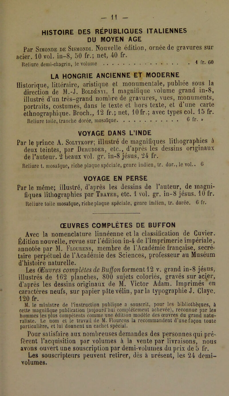 HISTOIRE DES RÉPUBLIQUES ITALIENNES DU MOYEN AGE Par SiMO.NDE DE StsMONDi. Nouvclle édition, ornée de gravures sur acier. iO vol. in-8, 50 fr.; net, 40 fr. Reliure demi-cliagrin, le volume 1 fr. 60 LA HONGRIE ANCIENNE ET MODERNE Historique, littéraire, aristique et monumentale, publiée sous la direction de M.-J. Boldényi. 1 magnifique volume grand in-8, illustré d'un très-grand nombre de gravures, vues, monuments, portraits, costumes, dans le texte et hors texte, et d’une carte ethnographique. Broch., 12 fr.; net, 10 fr.; avec types col. 15 fr. Reliure loile, tranche dorée, mosaïque 6 fr. » VOYAGE DANS L’INDE Par le prince A. Soltïkoff; illustré de magnifiques lithographies à deux teintes, par Derudder, etc., d’après les dessins originaux de l’auteur. 2 beaux vol. gr. in-8 Jésus, 24 fr. Reliure t. mosaïque, riche plaque spéciale, genre indien, ir. dor., le vol.. 6 VOYAGE EN PERSE Par le même; illustré, d’après les dessins de l’auteur, de magni- fiques lithographies par Trayer, etc. 1 vol. gr. in-8 Jésus. 10 fr. Reliure loile mosaïque, riche plaque spéciale, genre indien, Ir. dorée. 6 fr. ŒUVRES COMPLÈTES DE BUFFON Avec la nomenclature linnéenne et la classification de Cuvier. Édition nouvelle, revue sur l’édition in-4 de l’Imprimerie impériale , annotée par M. Flourens, membre de l’Académie française, secré- taire perpétuel de l’Académie des Sciences, professeur au Muséum d’histoire naturelle. Les Œuvres complètes de Buffonïorment 12 v. grand in-8 Jésus, illustrés de 162 planches, 800 sujets coloriés, gravés sur ac^er, d’après les dessins originaux de M. Victor Adam. Imprimés en caractères neufs, sur papier pAtevélin, parla typographie J. Claye. 120 fr. M. le ministre de l’instruction publique a souscrit, pour les hibiiolhèques, à cette magniQque publication (aujourd'hui complètement achevée), reconnue par les hommes (es plus compétents comme une édition modèle des œuvres du grand natu- raliste. Le nom et le travail de M. Flourcns la recommandent d’une façon toute particulière, cl lui donnent un cachet spécial. Pour satisfaire aux nombreuses demandes des personnes qui pré- fèrent l’acquisition par volumes à la vente par livraisons, nous avons ouvert une souscription par demi-volumes du prix de 5 fr. Les souscripteurs peuvent retirer, dés à nrésent, les 24 demi- volumes.