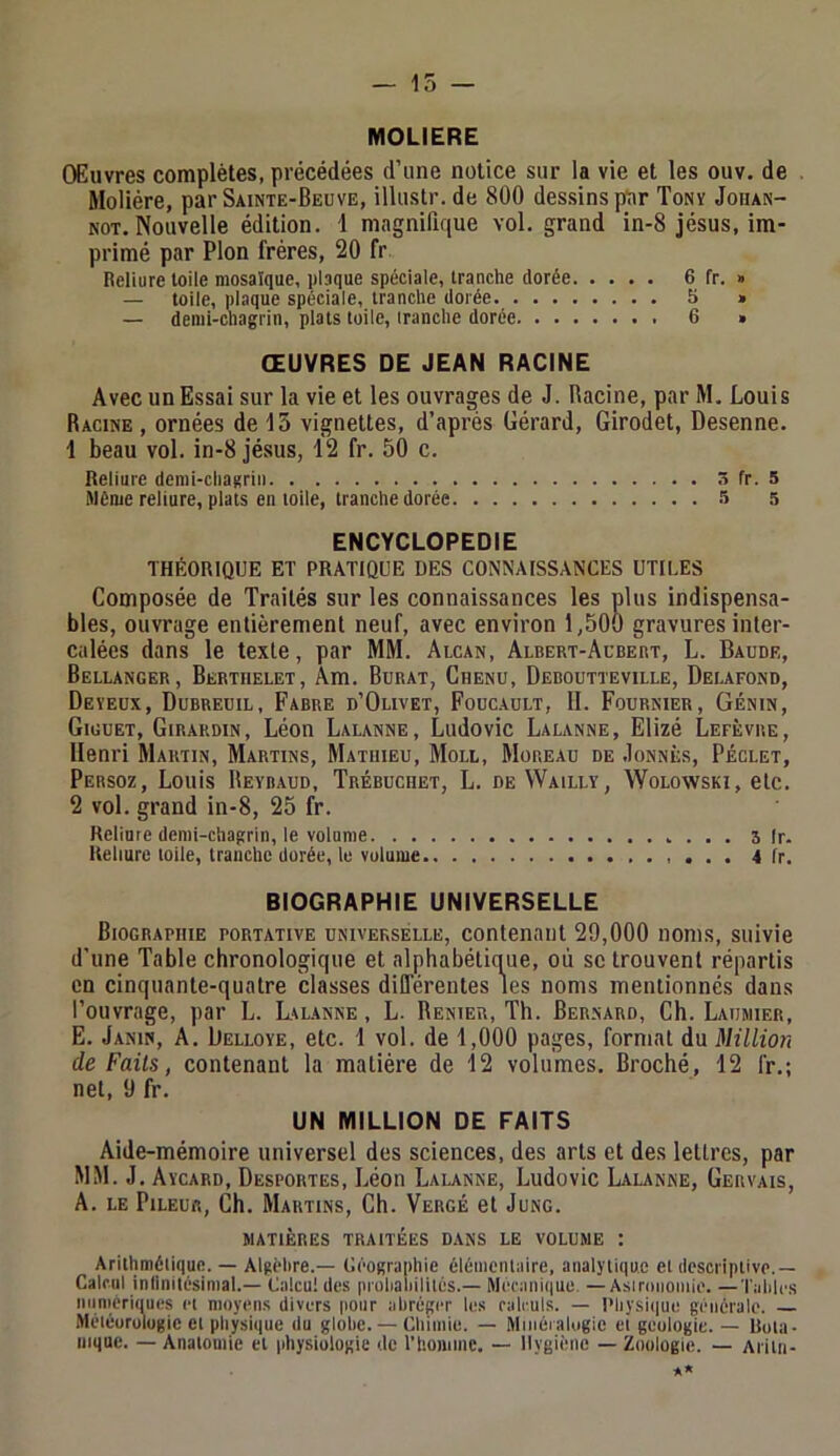 — 15 — MOLIERE Œuvres complètes, précédées d’une notice sur la vie et les ouv. de . Molière, par Sainte-Beuve, illustr.de 800 dessins pDr Tony Joiian- NOT. Nouvelle édition. 1 magnifique vol. grand in-8 Jésus, im- primé par Plon frères, 20 fr Beliure toile mosaïque, plaque spéciale, tranche dorée 6 fr. » — toile, plaque spéciale, tranche dorée S » — demi-chagrin, plats toile, tranche dorée 6 » ŒUVRES DE JEAN RACINE Avec un Essai sur la vie et les ouvrages de J. Racine, par M. Louis Racine, ornées de 15 vignettes, d’après Gérard, Girodet, Desenne. 1 beau vol. in-8 Jésus, 12 fr. 50 c. Reliure demi-chagrin 3 fr. 5 Même reliure, plats en toile, tranche dorée 5 5 ENCYCLOPEDIE THÉORIQUE ET PRATIQUE DES CONNAISSANCES UTILES Composée de Traités sur les connaissances les plus indispensa- bles, ouvrage entièrement neuf, avec environ 1,500 gravures inter- calées dans le texte, par MM. Alcan, Albert-Aubert, L. Baude, Bellanger, Berthelet, Am. Burat, Chenu, Deboutteville, Delafond, Deyeux, Dubreuil, Fabre d’Olivet, Foüc.aült, 11. Fournier, Génin, Giguet, Girardin, Léon Lalanne, Ludovic Lalanne, Elizé Lefèvre, Henri Martin, Martins, Mathieu, Moll, Moreau de .Ionnès, Péclet, Persoz, Louis Reybaud, Trébuchet, L. de VVailly, Wolowski, etc. 2 vol. grand in-8, 25 fr. Reliure demi-chagrin, le volume 3 Ir. Reliure toile, tranche dorée, lu volume 4 fr. BIOGRAPHIE UNIVERSELLE Biographie portative universelle, contenant 29,000 noms, suivie d’une Table chronologique et alphabétique, où se trouvent répartis en cinquante-quatre classes dill'érentes les noms mentionnés dans l’ouvrage, par L. Lvlanne , L. Renier, Th. Bernard, Ch. Laiimier, E. Janin, a. Üelloye, etc. 1 vol. de 1,000 pages, format du Million de Faits, contenant la matière de 12 volumes. Broché, 12 fr.; net, 9 fr. UN MILLION DE FAITS Aide-mémoire universel des sciences, des arts et des lettres, par MM. J, Aycard, Desportes, Léon Lalanne, Ludovic Lalanne, Gervais, A. LE PiLEUft, Ch. Martins, Ch. Vergé et Jung. MATIÈRES traitées DANS LE VOLUME : Arithmétique. — Algèlire.— Céographie élémentaire, analjTiqu.c et descriptive.— Calcul infinitésimal.— Calcul des prohahililés.— Mécanique. —Asirnnomie. —Tailles numériques et moyen.s divers pour abréger les calculs. — Pliysitiue générale. — Méiéurulugic et physique du globe. — Chimie. — Minéralogie et géologie. — Rula- niquc. — Anatomie et physiologie de rhomnie. — Hygiène — Zoologie. — Ariln- *»