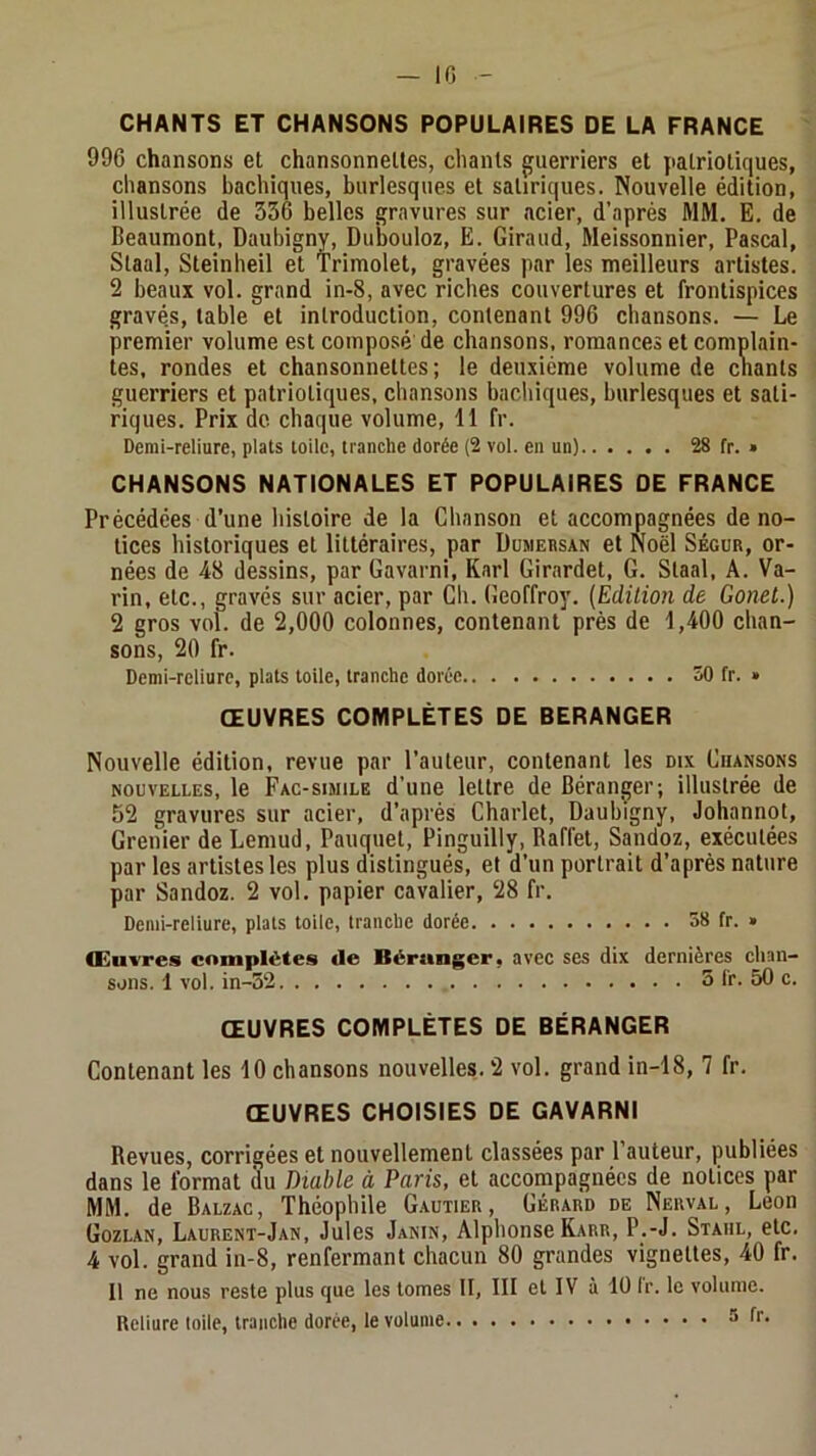 CHANTS ET CHANSONS POPULAIRES DE LA FRANCE 996 chansons et chansonnettes, chants guerriers et jiatriotiques, chansons bachiques, burlesques et satiriques. Nouvelle édition, illustrée de 336 belles gravures sur acier, d’après MM. E. de Beaumont, Daubigny, Dubouloz, Ë. Giraud, Meissonnier, Pascal, Staal, Steinheil et Trimolet, gravées par les meilleurs artistes. 2 beaux vol. grand in-8, avec riches couvertures et frontispices gravés, table et introduction, contenant 996 chansons. — Le premier volume est composé de chansons, romances et complain- tes, rondes et chansonnettes ; le deuxième volume de chants guerriers et patriotiques, chansons bachiques, burlesques et sati- riques. Prix de chaque volume, 11 fr. Demi-reliure, plats toile, tranche dorée (2 vol. en un) 28 fr. » CHANSONS NATIONALES ET POPULAIRES DE FRANCE Précédées d’une histoire de la Chanson et accompagnées de no- tices historiques et littéraires, par Dumebsan et Noël Ségur, or- nées de 48 dessins, par Gavarni, Karl Girardet, G. Staal, A. Va- rin, etc., gravés sur acier, par Ch. Geoffroy. {Edition de Gonet.) 2 gros vol. de 2,000 colonnes, contenant près de 1,400 chan- sons, 20 fr. Demi-reliure, plats toile, tranche dorée 50 fr. » ŒUVRES COMPLÈTES DE BERANGER Nouvelle édition, revue par l’auteur, contenant les dix Chansons NOUVELLES, le Fac-simile d’une lettre de Béranger; illustrée de 52 gravures sur acier, d’après Charlet, Daubigny, Johannot, Grenier deLemud, Pauquet, Pinguilly, Baffet, Sandoz, exécutées par tes artistes les plus distingués, et d’un portrait d’après nature par Sandoz. 2 vol. papier cavalier, 28 fr. Demi-reliure, plats toile, tranche dorée 58 fr. » Œuvres complètes de Bérunger, avec ses dix dernières chan- sons. 1 vol. in-32 5 Ir. 50 c. ŒUVRES COMPLÈTES DE BÉRANGER Contenant les 10 chansons nouvelles. 2 vol. grand in-18, 7 fr. ŒUVRES CHOISIES DE GAVARNI Revues, corrigées et nouvellement classées par l’auteur, publiées dans le format (lu Diable à Paris, et accompagnées de notices par MM. de Balzac, Théophile Gautier, Gérard de Nerval, Leon Gozlan, Laurent-Jan, Jules Janin, Alphonse Karr, P.-J. Staiil, etc. 4 vol. grand in-8, renfermant chacun 80 grandes vignettes, 40 fr. Il ne nous reste plus que les tomes II, III et IV à lü Ir. le volume. Reliure toile, tranche dorée, le volume ^ f**