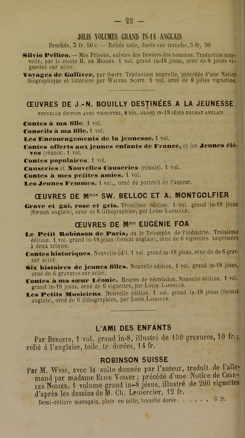 JOLIS VOLUMES GRAND IN-18 ANGLAIS Urochds, 3 fr. 50 c. — Reliés toile, dores sur irniiclie, 5 fr. 50 Silvio Pellico. — Mes Prisons, suivies des Devoirs des hommes. Traduction nou- velle, par le comte 11. de Messey. 1 vol. grand in-18 jésus, orné de 8 jolies vi- gnettes sur acier. Voyage» de Gulliver, par Swift. Traduction nouvelle, précédée d’une Notice biographique et littéraire par Walter Scott. 1 vol. orné de 8 jolies vignettes. ŒUVRES DE J.-N. BOUILLY DESTINÉES A LA JEUNESSE NOUVELLE ÉDITION AVEC VIGNETTES, 8 VOL. GRAND IN-18 JÉSUS FORMAT ANGLAIS Contes iV nin fille. 1 vol. Conseil» nia fille. 1 vol. Les Encouragements ilc la jeunesse. 1 vol. Contes ofterts aux Jeunes enfants de France, et les Jeunes élè- ves (réunis). 1 vol. Contes populaires. 1 vol. Causeries et NJoiivelles Causeries (réunis). 1 vol. Contes il nies petites amies. 1 vol. Les Jeunes Femmes. 1 vol., orné du portrait de l’auteur. ŒUVRES DE SW. BELLOC ET A. MONTGOLFIER Grave et gai, rose et gris. Troisième édition. 1 vol. grand in-18 Jésus (format anglaisi, orné de 8 lithographies, par Louis Lassalle. ŒUVRES DE EUGÉNIE FOA Le Petit noliinson de Paris, ou le Triomphe de l’industrie. Troisième édition. 1 vol. grand in-18 jésus (format anglais), orné de 6 vignettes imprimées à deux teintes. Contes liistoriipies. Nouvelle édit. 1 vol. grand in-18 jésus, orné de de 6 grav. sur acier. Six histoires de Jeunes filles. Nouvelle édition. 1 vol. grand in-18 jésus, orné de 6 gravures sur acier. Contes A ma sœur Léonic. Heures de récréation. Nouvelle édition. 1 vol. grand in-18 jésus, orné de G vignettes, par Louis Lassalle. Les Petits Musiciens. Nouvelle édition. 1 vol. grand in-18 jésus (format anglais!, orné de 6 lithographies, par Louis Lassalle. L’AMI DES ENFANTS Par Behqdin, 1 vol. grand in-8, illustré de 150 gravures, 10 fr.; relié à l’anglaise, toile, tr. dorées, 14 fr. ROBINSON SUISSE Par M. Wyss, avec la suite donnée par l’auleur, traduit de 1 alle- mand par madame Euse Voiart ; précédé d une Notice de Char- les Nodier. 1 volume grand in-8 jésus, illustré de 200 vignettes d’après les dessins de ÎM. Ch. Lemercier, 12 fr. Demi-reliure maroquin, plats en toile, tranche dorée G fr.