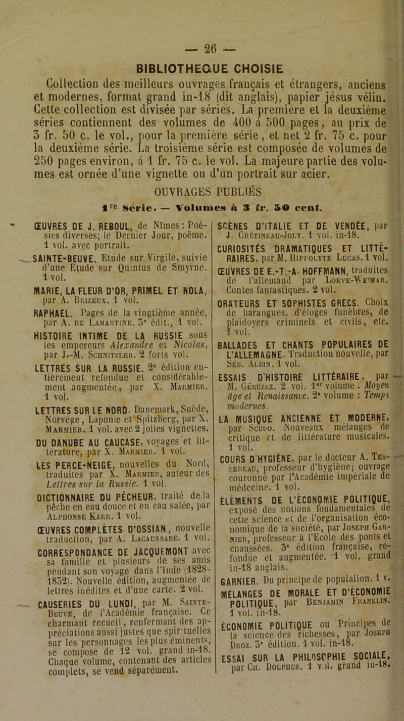 BIBLIOTHEQUE CHOISIE Collection des meilleurs ouvrages français et étrangers, anciens et modernes, format grand in-18 (dit anglais), papier jésus vélin. Cette collection est divisée par séries. La première et la deuxième séries contiennent des volumes de 400 à 500 pages, au prix de 3 fr. 50 c. le vol., pour la première série, et net 2 fr. 75 c. pour la deuxième série. La troisième série est composée de volumes de 250 pages environ, à 1 fr. 75 c. le vol. La majeure partie des volu- mes est ornée d’une vignette ou d’un portrait sur acier. OUVRAGES PUBLIÉS *■■6 iScric. — Voluniea A 3 fr. 5® ccnf. ŒUVRES DE J. REBOUL, de Nîmes:Poé- .sies diverses; le Dernier Jour, poème. 1 vol. avec portrait. SAINTE-BEUVE. Elude sur Virgile, suivie d’une Elude sur CJuintus de Smyrne. 1 vol. MARIE, LA FLEUR D’OR, PRIMEL ET NOLA, par A. Biuzedv. 1 vol. RAPHAËL. Pages de la vingtième année, par A. DE LAMAiiTiNF.. 5 édit-, l vol. HISTOIRE INTIME DE LA RUSSIE sous les empereurs Alexandre et Nicolas, par J.-M. SciiNiTZLEn. 2 forts vol. LETTRES SUR LA RUSSIE. 2- édition en- tièrement refondue et considérable- ment augmentée, par .X. MAnaiEit. 1 vol. LETTRES SUR lE NORD- Danemark, Suède, Norvège, Laponie et Sjdtzberg, par X. Marmier. 1 vol. avec 2 jolies vignettes. DU DANUBE AU CAUCASE, voyages et lit- térature, par X. Marmier. 1 vol. LES PERCE-NEIGE, nouvelles du Nord, traduites par X. Marmier, auteur des Lettres sur la Russie. 1 vol. DICTIONNAIRE DU PÊCHEUR, traité delà pêche en eau douce et en eau salee, par Alphonse Karr. 1 vol. ŒUVRES COMPLÈTES D’OSSIAN, nouvelle traduction, par A. Lacaussadë. 1 vol. CORRESPONDANCE DE JACQUEMONT avec sa famille et plusieurs de ses amis pendant son voyage dans l’Inde (1828- 1852). Nouvelle édition, augmentée de lettres inédites et d’une carte. 2 vol. CAUSERIES DU LUNDI, par M. Sainte- Beuve, de l’Académie française. Ce charmant recueil, renfermant des ap- préciations aussi justes que spirtuelles sur les personnages les plus éminents, se compose de 12 vol. grand in-18. Chaque volume, contenant des articles complets, SC vend séparément. SCÈNES D’ITALIE ET DE VENDÉE, par J. CnÉTlNEAU-JoLT. 1 vol. iii-18. CURIOSITÉS DRAMATIQUES ET LITTÉ- RAIRES, par M. llippOLïTE Lucas. 1 vol. ŒUVRES DE E.-T.-A- HOFFMANN, traduites de ralleniand par Loeve-Ti\e'm»r. Contes fantastiques. 2 vol. ORATEURS ET SOPHISTES GRECS. Choix de harangues, d’éloges funèbres, de plaidoyers criminels et civils, etc. 1 vol.' BALLADES ET CHANTS POPULAIRES DE L’ALLEMAGNE. Traduction nouvelle, par Séu. Aluin. 1 vol. ESSAIS D'HISTOIRE LITTÉRAIRE, par M. Céruzez. 2 vol. 1 volume. iloyen àgeel Renaissance. 2* volume : Temps modernes. LA MUSIQUE ANCIENNE ET MODERNE. par Scono. Nouveaux mélanges de critique ft de littérature musicales. 1 vol. COURS D HYGIÈNE, par le docteur A. Tes- sEREAO, professeur d’hygiène; ouvrage couronne par l’Acadéiiiie impériale de médecine. 1 vol. ÉLÉMENTS DE L’ECONOMIE POLITIQUE, exposé des notions foiidamentales de cette science et de l’organisation éco- nomique de la société, par Josepu Gar- nier, professeur a l’Ecole des ponts et ciiaussécs. 3’ édition française, re- fondue et augmentée. 1 vol. grand in-18 anglais. GARNIER. Du principe de populalion. 1 v. Mélanges de morale et d’économie POLITIQUE, par Benjamin Franklin. 1 vol. 111-18. CONOMIE POLITIQUE ou rriiicipes de la science des richesses, par Josepu Broz. 5* édition. 1 vol. in-18. SSAl SUR LA PHILOSOPHIE SOCIALE, par Cii. Dolpucs. 1 v.)l. grand m-i8.