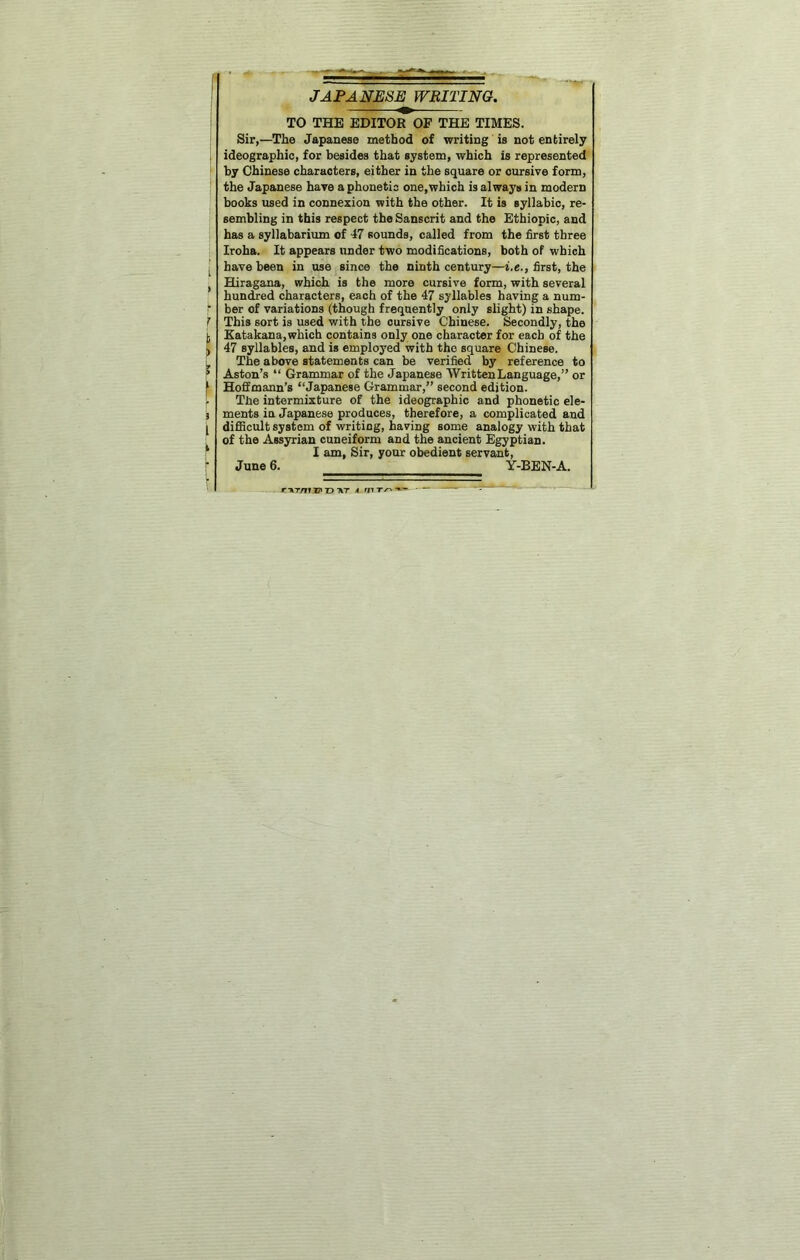 JAPANESE WRITING, TO THE EDITOR OF THE TIMES. Sir,—The Japanese method of writing is not entirely 1 ideographic, for besides that system, which is represented by Chinese characters, either in the square or cursive form, ■ the Japanese have a phonetic one,which is always in modern books used in connexion with the other. It is syllabic, re- sembling in this respect the Sanscrit and the Ethiopic, and has a syllabarium of 47 sounds, called from the first three Iroha. It appears under two modifications, both of which I have been in use since the ninth century—i.e., first, the Hiragana, which is the more cursive form, with several hundred characters, each of the 47 syllables having a num- f ber of variations (though frequently only slight) in shape. f This sort is used with the cursive Chinese. Secondly, the 1; Katakana, which contains only one character for each of the j 47 syllables, and is employed with the square Chinese, j. The above statements can be verified by reference to ? Aston’s “ Grammar of the Japanese Written Language,” or t Hofitmann’s “Japanese Grammar,” second edition. ; The intermixture of the ideographic and phonetic ele- i ments in Japanese produces, therefore, a complicated and ^ difiScult system of writing, having some analogy with that of the Assyrian cuneiform and the ancient Egyptian. ‘ I am. Sir, your obedient servant, June 6. Y-BEN-A. r-]kT/FT37»t) TkT A W '