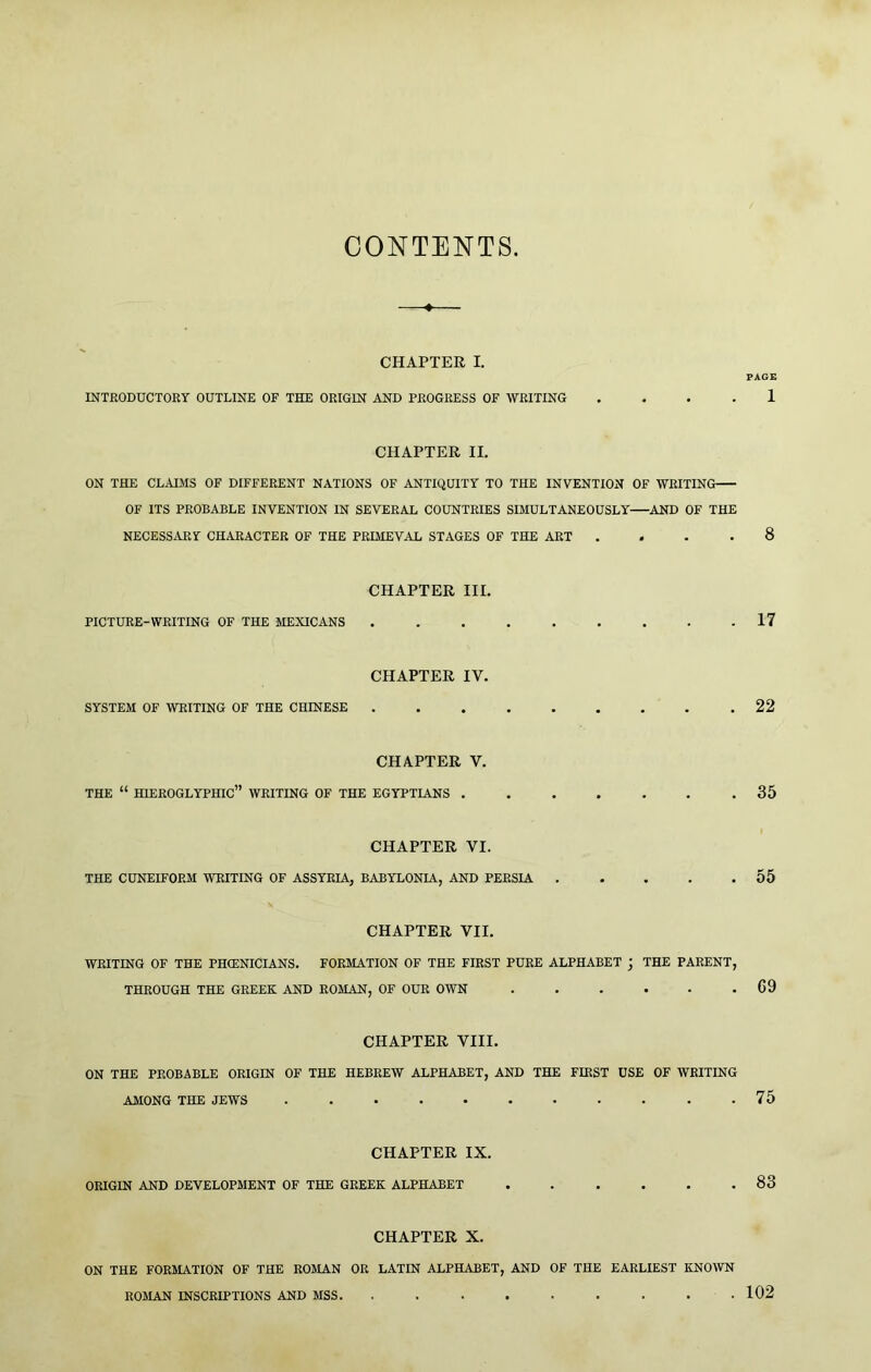 CONTENTS CHAPTER I. PAGE INTEODUCTORY OUTLINE OF THE ORIGIN AND PROGRESS OF WRITING .... 1 CHAPTER II. ON THE CLADIS OF DIFFERENT NATIONS OF ANTIQUITY TO THE INVENTION OF WRITING OF ITS PROBABLE INVENTION IN SEVERAL COUNTRIES SIMULTANEOUSLY AND OF THE NECESSARY CHARACTER OF THE PRIMEVAL STAGES OF THE ART .... 8 CHAPTER III. PICTURE-WRITING OF THE MEXICANS ......... 17 CHAPTER IV. SYSTEM OF WRITING OF THE CHINESE .22 CHAPTER V. THE “ hieroglyphic” WRITING OF THE EGYPTIANS ....... 35 CHAPTER VI. THE CUNEIFORM WRITING OF ASSYRIA, BABYLONIA, AND PERSIA 55 CHAPTER VII. WRITING OF THE PHIENICIANS. FORMATION OF THE FIRST PURE ALPHABET j THE PARENT, THROUGH THE GREEK AND ROMAN, OF OUR OWN . . . . . .69 CHAPTER VIII. ON THE PROBABLE ORIGIN OF THE HEBREW ALPHABET, AND THE FIRST USE OF WRITING AMONG THE JEWS 75 CHAPTER IX. ORIGIN AND DEVELOPMENT OF THE GREEK ALPHABET . . . . . .83 CHAPTER X. ON THE FORMATION OF THE ROMAN OR LATIN ALPHABET, AND OF THE EARLIEST KNOWN . 102 ROMAN INSCRIPTIONS AND MSS.