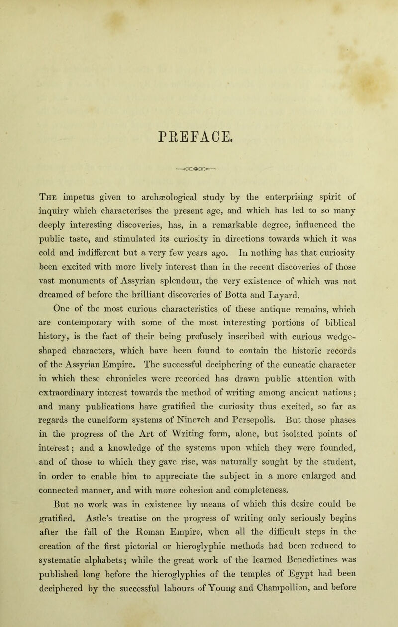 PEErACE. The impetus given to archasological study by the enterprising spirit of inquiry which characterises the present age, and which has led to so many deeply interesting discoveries, has, in a remarkable degree, influenced the public taste, and stimulated its curiosity in directions towards which it was cold and indifferent but a very few years ago. In nothing has that curiosity been excited with more lively interest than in the recent discoveries of those vast monuments of Assyrian splendour, the very existence of which was not dreamed of before the brilliant discoveries of Botta and Layard. One of the most curious characteristics of these antique remains, which are contemporary with some of the most interesting portions of biblical history, is the fact of their being profusely inscribed with curious wedge- shaped characters, which have been found to contain the historic records of the Assyrian Empire. The successful deciphering of the cuneatic character in which these chronicles were recorded has drawn public attention with extraordinary interest towards the method of writing among ancient nations; and many publications have gratified the curiosity thus excited, so far as regards the cuneiform systems of Nineveh and Persepolis. But those phases in the progress of the Art of Writing form, alone, but isolated points of interest; and a knowledge of the systems upon which they were founded, and of those to which they gave rise, was naturally sought by the student, in order to enable him to appreciate the subject in a more enlarged and connected manner, and with more cohesion and completeness. But no work was in existence by means of which this desire could be gratified. Astle’s treatise on the progress of writing only seriously begins after the fall of the Roman Empire, when all the difficult steps in the creation of the first pictorial or hieroglyphic methods had been reduced to systematic alphabets; while the great work of the learned Benedictines was published long before the hieroglyphics of the temples of Egypt had been deciphered by the successful labours of Young and Champollion, and before