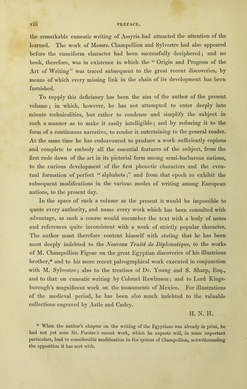 the remarkable cuneatic writing of Assyria had attracted the attention of the learned. The work of Messrs. Champollion and Sylvestre had also appeared before the cuneiform character had been successfully deciphered; and no book, therefore, was in existence in which the “ Origin and Progress of the Art of Writing” was traced subsequent to the great recent discoveries, by means of which every missing link in the chain of its development has been furnished. To supply this deficiency has been the aim of the author of the present volume; in which, however, he has not attempted to enter deeply into minute technicalities, but rather to condense and simplify the subject in such a manner as to make it easily intelligible; and by reducing it to the form of a continuous narrative, to render it entertaining to the general reader. At the same time he has endeavoured to produce a work sufficiently copious and complete to embody all the essential features of the subject, from the first rude dawn of the art in its pictorial form among semi-barbarous nations, to the curious development of the first phonetic characters and the even- tual formation of perfect “ alphabetsand from that epoch to exhibit the subsequent modifications in the various modes of writing among European nations, to the present day. In the space of such a volume as the present it would be impossible to quote every authority, and name every work which has been consulted with advantage, as such a course would enciunber the text with a body of notes and references quite inconsistent with a work of strictly popular character. The author must therefore content himself with stating that he has been most deeply indebted to the Nouveau Traite de Diplomatique, to the works of M. Champollion Figeac on the great Egyptian discoveries of his illustrious brother,* and to his more recent paleographical work executed in conjunction with M. Sylvestre; also to the treatises of Dr. Young and S. Sharp, Esq., and to that on cuneatic writing by Colonel Rawlinson; and to Lord Kings- borough’s magnificent work on the monuments of Mexico. For illustrations of the medieval peidod, he has been also much indebted to the valuable collections engraved by Astle and Casley. H. N. H. * When the author’s chapter on the writing of the Egyptians was already in print, he had not yet seen Mr. Forster’s recent work, which he expects will, in some important particulars, lead to considerable moditication in the system of Champollion, notwithstanding the opposition it has met with.