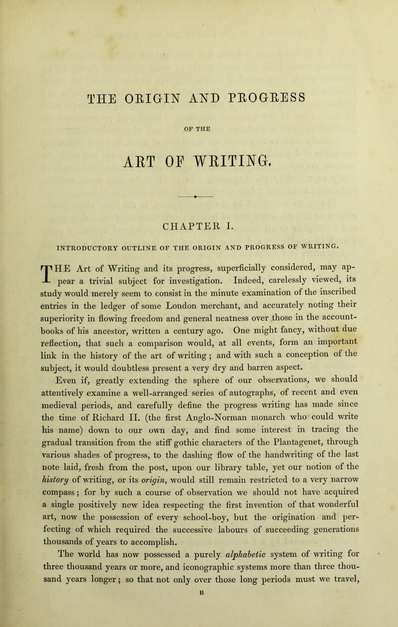 THE ORIGIN AND PROGRESS OF THE ART OP WRITING. CHAPTER I. INTRODUCTORY OUTLINE OF THE ORIGIN AND PROGRESS OF WRITING. The Art of Writing and its progress, superficially considered, may ap- pear a trivial subject for investigation. Indeed, carelessly viewed, its study would merely seem to consist in the minute examination of the inscribed entries in the ledger of some London merchant, and accurately noting their superiority in fiowing freedom and general neatness over those in the account- books of his ancestor, written a century ago. One might fancy, without due reflection, that such a comparison would, at all events, form an important link in the history of the art of writing ; and with such a conception of the subject, it would doubtless present a very dry and barren aspect. Even if, greatly extending the sphere of our observations, we should attentively examine a well-arranged series of autographs, of recent and even medieval periods, and carefully define the progress writing has made since the time of Richard II. (the first Anglo-Norman monarch who could write his name) down to our own day, and find some interest in tracing the gradual transition from the stiff gothic characters of the Plantagenet, through various shades of progress, to the dashing flow of the handwriting of the last note laid, fresh from the post, upon our library table, yet our notion of the history of writing, or its origin, would still remain restricted to a very narrow compass; for by such a course of observation we should not have acquired a single positively new idea respecting the first invention of that wonderful art, now the possession of every school-boy, but the origination and per- fecting of which required the successive labours of succeeding generations thousands of years to accomplish. The world has now possessed a purely alphabetic system of writing for three thousand years or more, and iconographic systems more than three thou- sand years longer; so that not only over those long periods must we travel, B