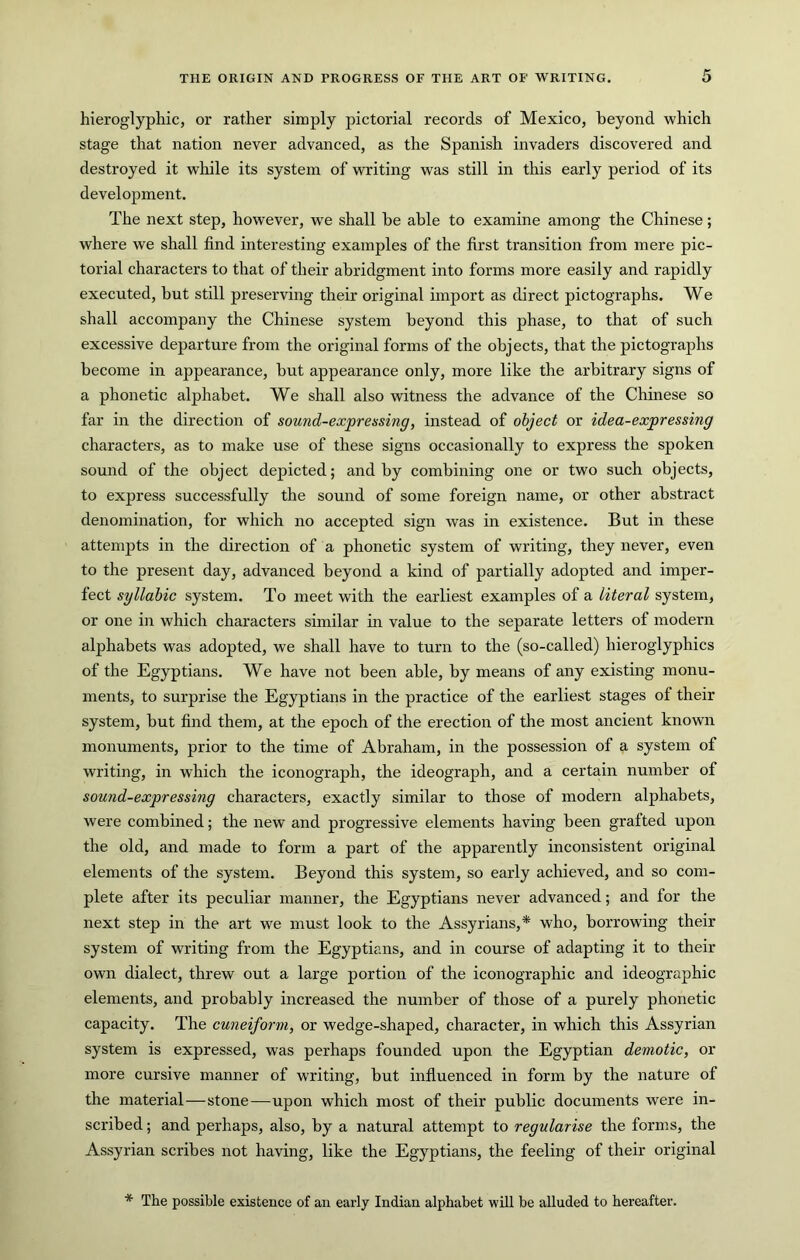 hieroglyphic, or rather simply pictorial records of Mexico, beyond which stage that nation never advanced, as the Spanish invaders discovered and destroyed it wliile its system of writing was still in this early period of its development. The next step, however, we shall be able to examine among the Chinese; where we shall find interesting examples of the first transition from mere pic- torial characters to that of their abridgment into forms more easily and rapidly executed, but still preserving their original import as direct pictographs. We shall accompany the Chinese system beyond this phase, to that of such excessive departure from the original forms of the objects, that the pictographs become in appearance, but appearance only, more like the arbitrary signs of a phonetic alphabet. We shall also witness the advance of the Chinese so far in the direction of sound-exprensing, instead of object or idea-expressing characters, as to make use of these signs occasionally to express the spoken sound of the object depicted; and by combining one or two such objects, to express successfully the sound of some foreign name, or other abstract denomination, for which no accepted sign was in existence. But in these attempts in the direction of a phonetic system of writing, they never, even to the present day, advanced beyond a kind of partially adopted and imper- fect syllabic system. To meet with the earliest examples of a literal system, or one in which characters similar in value to the separate letters of modern alphabets was adopted, we shall have to turn to the (so-called) hieroglyphics of the Egyptians. We have not been able, by means of any existing monu- ments, to surprise the Egyptians in the practice of the earliest stages of their system, but find them, at the epoch of the erection of the most ancient known monuments, prior to the time of Abraham, in the possession of a system of writing, in which the iconograph, the ideograph, and a certain number of sound-expressing characters, exactly similar to those of modern alphabets, were combined; the new and progressive elements having been grafted upon the old, and made to form a part of the apparently inconsistent original elements of the system. Beyond this system, so early achieved, and so com- plete after its peculiar manner, the Egyptians never advanced; and for the next step in the art we must look to the Assyrians,* who, borrowing their system of writing from the Egyptians, and in course of adapting it to their own dialect, threw out a large portion of the iconographic and ideographic elements, and probably increased the number of those of a purely phonetic capacity. The cuneiform, or wedge-shaped, character, in which this Assyrian system is expressed, was perhaps founded upon the Egyptian demotic, or more cursive manner of writing, but influenced in form by the nature of the material—stone—^upon which most of their public documents were in- scribed ; and perhaps, also, by a natural attempt to regularise the forms, the Assyrian scribes not having, like the Egyptians, the feeling of their original * The possible existence of an early Indian alphabet will be alluded to hereafter.