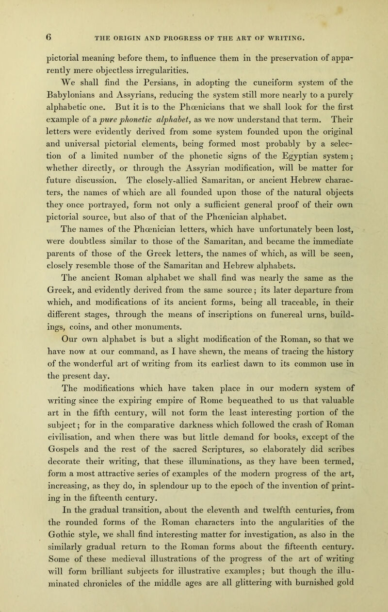 pictorial meaning before them, to influence them in the preservation of appa- rently mere objectless irregularities. We shall find the Persians, in adopting the cuneiform system of the Babylonians and Assyrians, reducing the system still more nearly to a purely alphabetic one. But it is to the Phoenicians that we shall look for the first example of a pure phonetic alphabet, as we now understand that term. Their letters were evidently derived from some system founded upon the original and universal pictorial elements, being formed most probably by a selec- tion of a limited number of the phonetic signs of the Egyptian system; whether directly, or through the Assyrian modification, will be matter for future discussion. The closely-allied Samaritan, or ancient Hebrew charac- ters, the names of which are all founded upon those of the natural objects they once portrayed, form not only a sufficient general proof of their own pictorial source, but also of that of the Phoenician alphabet. The names of the Phoenician letters, which have unfortunately been lost, were doubtless similar to those of the Samaritan, and became the immediate parents of those of the Greek letters, the names of which, as will be seen, closely resemble those of the Samaritan and Hebrew alphabets. The ancient Roman alphabet we shall find was nearly the same as the Greek, and evidently derived from the same source; its later departure from which, and modifications of its ancient forms, being all traceable, in their different stages, through the means of inscriptions on funereal urns, build- ings, coins, and other monuments. Our own alphabet is but a slight modification of the Roman, so that we have now at our command, as I have shewn, the means of tracing the history of the wonderful art of writing from its earliest dawn to its common use in the present day. The modifications which have taken place in our modern system of writing since the expiring empire of Rome bequeathed to us that valuable art in the fifth century, will not form the least interesting portion of the subject; for in the comparative darkness which followed the crash of Roman civilisation, and when there was but little demand for books, except of the Gospels and the rest of the sacred Scriptures, so elaborately did scribes decorate their writing, that these illuminations, as they have been termed, form a most attractive series of examples of the modern progress of the art, increasing, as they do, in splendour up to the epoch of the invention of print- ing in the fifteenth century. In the gradual transition, about the eleventh and twelfth centuries, from the rounded forms of the Roman characters into the angularities of the Gothic style, we shall find interesting matter for investigation, as also in the similarly gradual return to the Roman forms about the fifteenth century. Some of these medieval illustrations of the progress of the art of writing will form brilliant subjects for illustrative examples; but though the illu- minated chronicles of the middle ages are all glittering with burnished gold