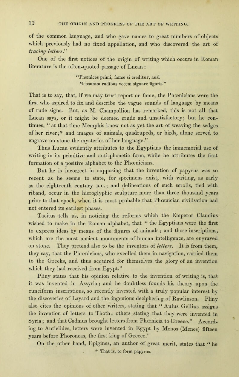 of the common language, and who gave names to great numbers of objects which previously had no fixed appellation, and who discovered the art of tracing letters. One of the first notices of the origin of writing which occurs in Roman literature is the often-quoted passage of Lucan : “Phoenices primi, famse si creditur, ausi Mensuram rudibus vocem signare figuris.” That is to say, that, if we may trust report or fame, the Phoenicians were the first who aspired to fix and describe the vague sounds of language by means of rude signs. But, as M. Champollion has remarked, this is not all that Lucan says, or it might be deemed crude and unsatisfactory; but he con- tinues, “ at that time Memphis knew not as yet the art of weaving the sedges of her river;* and images of animals, quadrupeds, or birds, alone served to engrave on stone the mysteries of her language.” Thus Lucan evidently attributes to the Egyptians the immemorial use of writing in its primitive and anti-phonetic form, while he attributes the first formation of a positive alphabet to the Phoenicians. But he is incorrect in supposing that the invention of papyrus was so recent as he seems to state, for specimens exist, with writing, as early as the eighteenth century B.c.; and delineations of such scrolls, tied with riband, occur in the hieroglyphic sculpture more than three thousand years prior to that epoch, when it is most probable that Phoenician civilisation had not entered its earliest phases. Tacitus tells us, in noticing the reforms which the Emperor Claudius wished to make in the Roman alphabet, that “ the Egyptians were the first to express ideas by means of the figures of animals; and those inscriptions, which are the most ancient monuments of human intelligence, are engraved on stone. They pretend also to be the inventors of letters. It is from them, they say, that the Phoenicians, who excelled them in navigation, carried them to the Greeks, and thus acquired for themselves the glory of an invention which they had received from Egypt.” Pliny states that his opinion relative to the invention of writing is, that it was invented in Assyria ; and he doubtless founds his theory upon the cuneiform inscriptions, so recently invested with a truly popular interest by the discoveries of Layard and the ingenious deciphering of Rawlinson. Pliny also cites the opinions of other writers, stating that “ Aulus Gellius assigns the invention of letters to Thoth; others stating that they were invented in Syria; and that Cadmus brought letters from Phoenicia to Greece.” Accord- ing to Anticlides, letters were invented in Egypt by Menos (Menes) fifteen years before Phoroneas, the first king of Greece.” On the other hand, Epigines, an author of great merit, states that “ he * That is, to form papyrus.