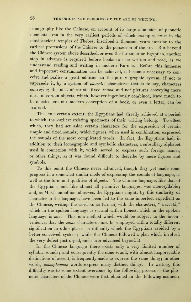 iconography like the Chinese, on account of its large admission of phonetic elements even in the very earliest periods of which examples exist in the most ancient temples of Thebes, inscribed a thousand years anterior to the earliest pretensions of the Chinese to the possession of the art. But beyond the Chinese system above described, or even the far superior Egyptian, another step in advance is required before books can be written and read, as we understand reading and writing in modern Europe. Before this immense and important consummation can be achieved, it becomes necessary to con- ceive and realise a great addition to the purely graphic system, if not to supersede it, by a system of phonetic characters; that is to say, characters conveying the idea of certain fixed sound, and not pictures conveying mere ideas of certain objects, which, however ingeniously combined, leave much to be effected ere our modern conception of a book, or even a letter, can be realised. This, to a certain extent, the Egyptians had already achieved at a period to which the earliest existing specunens of their writing belong. To effect which, they had set aside certain characters for the expression of certain simple and fixed sounds; which figures, when used in combination, expressed the sounds of the most complicated words. In fact, the Egyptians had, in addition to their iconographic and symbolic characters, a subsidiary alphabet used in connexion with it, which served to express such foreign names, or other things, as it was found difficult to describe by mere figures and symbols. To this point the Chinese never advanced, though they yet made some progress in a somewhat similar mode of expressing the sounds of language, as well as the form and qualities of objects. The Chinese language, like that of the Egyptians, and like almost all primitive languages, was monosyllabic; and, as M. Champollion observes, the Egyptians might, by this similarity of character in the language, have been led to the same imperfect expedient as the Chinese, writing the word ro-mi (a man) with the characters, “ a mouth,” which in the spoken language is ro, and with a lioness, which in the spoken language is mie. This is a method which would be subject to the incon- venience, that the same characters must be employed with a totally different signification in other places—a difficulty which the Egyptians avoided by a better-conceived system; while the Chinese followed a plan which involved the very defect just urged, and never advanced beyond it. In the Chinese language there exists only a very limited number of syllabic sounds; and consequently the same sound, with almost inappreciable distinctions of accent, is frequently made to express the same thing; in other words, homophonous words express many distinct things. In writing, this difficulty was to some extent overcome by the following process:—the pho- netic characters of the Cliinese were first obtained in the following manner :