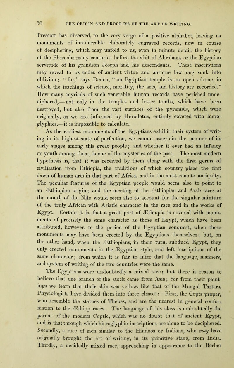 Prescott has observed, to the very verge of a positive alphabet, leaving us monuments of innumerable elaborately engraved records, now in course of deciphering, which may unfold to us, even in minute detail, the history of the Pharaohs many centuries before the visit of Abraham, or the Egyptian servitude of his grandson Joseph and his descendants. These inscriptions may reveal to us codes of ancient virtue and antique law long sunk into oblivion ; “ for,” says Denon, “ an Egyptian temple is an open volume, in which the teachings of science, morality, the arts, and history are recorded.” How many myriads of such venerable human records have perished unde- ciphered,—not only in the temples and lesser tombs, which have been destroyed, hut also from the vast surfaces of the pyramids, which were originally, as we are informed by Herodotus, entirely covered with hiero- glyphics,—it is impossible to calculate. As the earliest monuments of the Egyptians exhibit their system of writ- ing in its highest state of perfection, we cannot ascertain the manner of its early stages among this great people; and whether it ever had an infancy or youth among them, is one of the mysteries of the past. The most modern hypothesis is, that it was received by them along with the first germs of civilisation from Ethiopia, the traditions of which country place the first dawn of human arts in that part of Africa, and in the most remote antiquity. The peculiar features of the Egyptian people would seem also to point to an ^Ethiopian origin; and the meeting of the ^Ethiopian and Arab races at the mouth of the Nile would seem also to account for the singular mixture of the truly African with Asiatic character in the race and in the works of Egypt. Certain it is, that a great part of ^Ethiopia is covered with monu- ments of precisely the same character as those of Egypt, which have been attributed, however, to the period of the Egyptian conquest, when those monuments may have been erected by the Egyptians themselves; but, on the other hand, when the ^Ethiopians, in their turn, subdued Egypt, they only erected monuments in the Egyptian style, and left inscriptions of the same character ; from which it is fair to infer that the language, manners, and system of writing of the two countries were the same. The Egyptians were undoubtedly a mixed race; but there is reason to believe that one branch of the stock came from Asia; for from their paint- ings we learn that their skin was yellow, like that of the Mongol Tartars. Physiologists have divided them into three classes:—First, the Copts proper, who resemble the statues of Thebes, and are the nearest in general confor- mation to the jEthiop races. The language of this class is undoubtedly the parent of the modern Coptic, which was no doubt that of ancient Egypt, and is that through which hieroglyphic inscriptions are alone to be deciphered. Secondly, a race of men similar to the Hindoos or Indians, who may have originally brought the art of writing, in its primitive stage, from India. Thirdly, a decidedly mixed race, approaching in appearance to the Berber