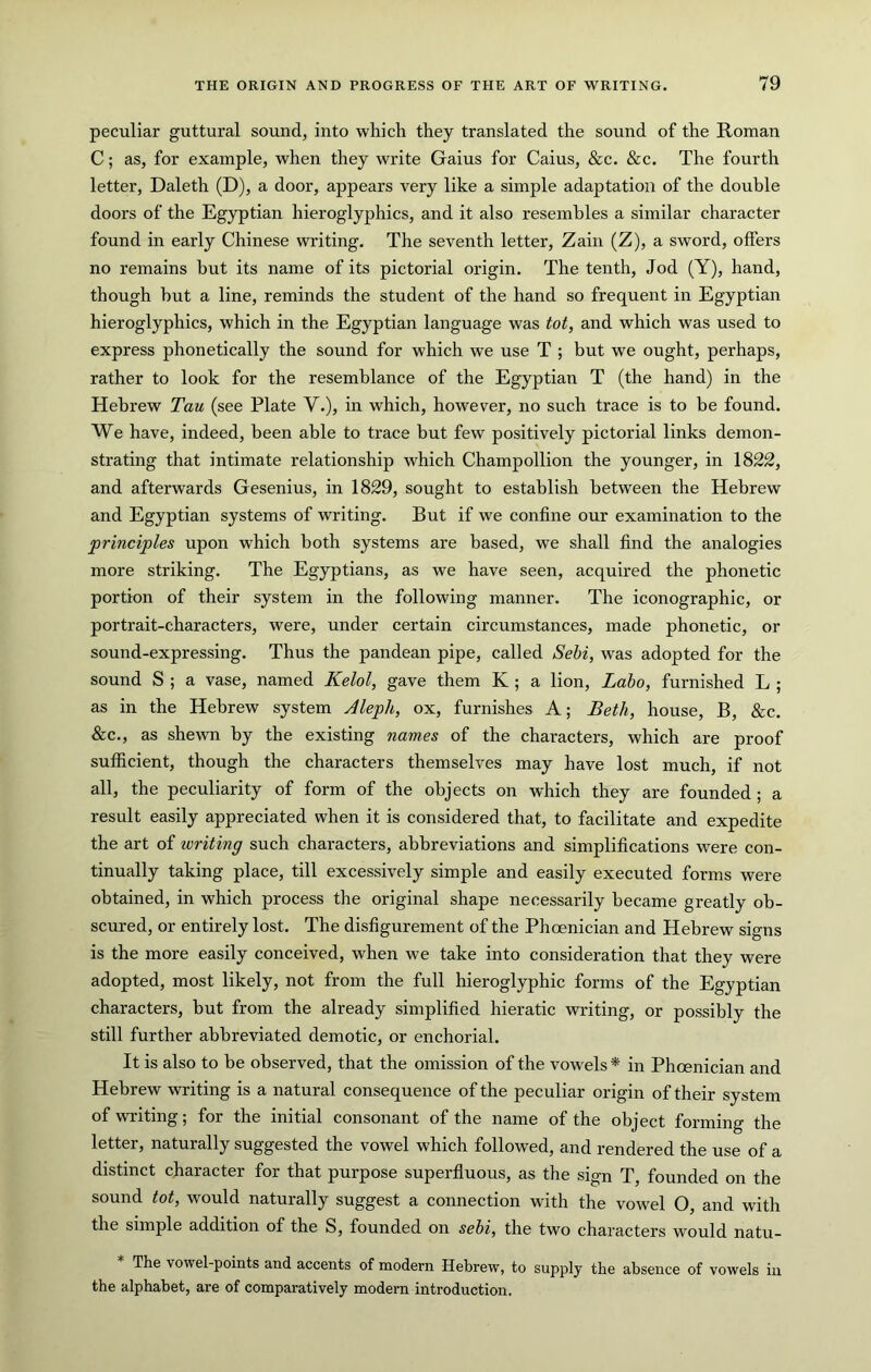 peculiar guttural sound, into which they translated the sound of the Roman C; as, for example, when they write Gains for Cains, &c. &c. The fourth letter, Daleth (D), a door, appears very like a simple adaptation of the double doors of the Egyptian hieroglyphics, and it also resembles a similar character found in early Chinese writing. The seventh letter, Zain (Z), a sword, offers no remains but its name of its pictorial origin. The tenth, Jod (Y), hand, though hut a line, reminds the student of the hand so frequent in Egyptian hieroglyphics, which in the Egyptian language was tot, and which was used to express phonetically the sound for which we use T ; but we ought, perhaps, rather to look for the resemblance of the Egyptian T (the hand) in the Hebrew Tau (see Plate V.), in which, however, no such trace is to be found. We have, indeed, been able to trace but few positively pictorial links demon- strating that intimate relationship which Champollion the younger, in 1822, and afterwards Gesenius, in 1829, sought to establish between the Hebrew and Egyptian systems of writing. But if we confine our examination to the princijples upon which both systems are based, we shall find the analogies more striking. The Egyptians, as we have seen, acquired the phonetic portion of their system in the following manner. The iconographic, or portrait-characters, were, under certain circumstances, made phonetic, or sound-expressing. Thus the pandean pipe, called Sebi, was adopted for the sound S ; a vase, named Kelol, gave them K ; a lion, Laho, furnished L ; as in the Hebrew system Aleph, ox, furnishes A; Beth, house, B, &c. &c., as shewn by the existing names of the characters, which are proof sufficient, though the characters themselves may have lost much, if not all, the peculiarity of form of the objects on which they are founded ; a result easily appreciated when it is considered that, to facilitate and expedite the art of writing such characters, abbreviations and simplifications were con- tinually taking place, till excessively simple and easily executed forms were obtained, in which process the original shape necessarily became greatly ob- scured, or entirely lost. The disfigurement of the Phoenician and Hebrew signs is the more easily conceived, when we take into consideration that they were adopted, most likely, not from the full hieroglyphic forms of the Egyptian characters, but from the already simplified hieratic writing, or possibly the still further abbreviated demotic, or enchorial. It is also to be observed, that the omission of the vowels* in Phoenician and Hebrew writing is a natural consequence of the peculiar origin of their system of writing; for the initial consonant of the name of the object forming the letter, naturally suggested the vowel which followed, and rendered the use of a distinct character for that purpose superfluous, as the sign T, founded on the sound tot, would naturally suggest a connection with the vowel O, and with the simple addition of the S, founded on sebi, the two characters would natu- The vowel-points and accents of modern Hebrew, to supply the absence of vowels in the alphabet, are of comparatively modern introduction.