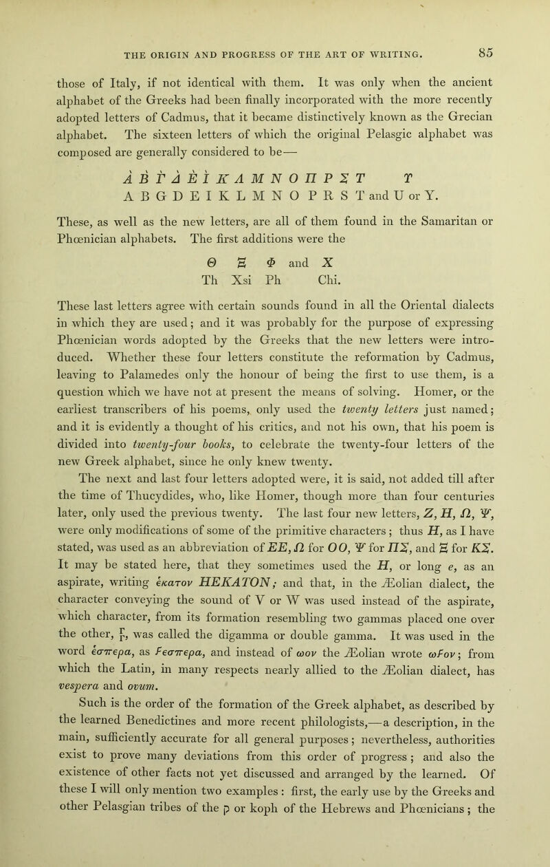 those of Italy, if not identical with them. It was only when the ancient alphabet of the Greeks had been finally incorporated with the more recently adopted letters of Cadmus, that it became distinctively known as the Grecian alphabet. The sixteen letters of which the original Pelasgic alphabet was composed are generally considered to be— ABTAEIKAMNOnP^T T ABGDEIKLMNO PRSTandUorY. These, as well as the new letters, are all of them found in the Samaritan or Phoenician alphabets. The first additions were the 0 H ^ and X Th Xsi Ph Chi. These last letters agree with certain sounds found in all the Oriental dialects in which they are used; and it was probably for the purpose of expressing Phoenician words adopted by the Greeks that the new letters were intro- duced. Whether these four letters constitute the reformation by Cadmus, leaving to Palamedes only the honour of being the first to use them, is a question which we have not at present the means of solving. Homer, or the earliest transcribers of his poems, only used the tvjenty letters just named; and it is evidently a thought of his critics, and not his own, that his poem is divided into twenty-four books, to celebrate the twenty-four letters of the new Greek alphabet, since he only knew twenty. The next and last four letters adopted were, it is said, not added till after the time of Thucydides, who, like Homer, though more than four centuries later, only used the previous twenty. The last four new letters, Z, H, fl, W, were only modifications of some of the primitive characters ; thus H, as I have stated, was used as an abbreviation of EE, S2 for 00, W for JJX, and H for KS. It may be stated here, that they sometimes used the H, or long e, as an aspirate, writing e/carov HEKATOM; and that, in the ^Eolian dialect, the character conveying the sound of V or W was used instead of the aspirate, which character, from its formation resembling two gammas placed one over the other, was called the digamma or double gamma. It was used in the word eairepa, as fecnrepa, and instead of wov the H^olian wrote cofov; from which the Latin, in many respects nearly allied to the Hiolian dialect, has vesper a and ovum. Such is the order of the formation of the Greek alphabet, as described by the learned Benedictines and more recent philologists,—a description, in the main, sufficiently accurate for all general purposes; nevertheless, authorities exist to prove many deviations from this order of progress ; and also the existence of other facts not yet discussed and arranged by the learned. Of these I will only mention two examples : first, the early use by the Greeks and other Pelasgian tribes of the p or koph of the Hebrews and Phoenicians ; the