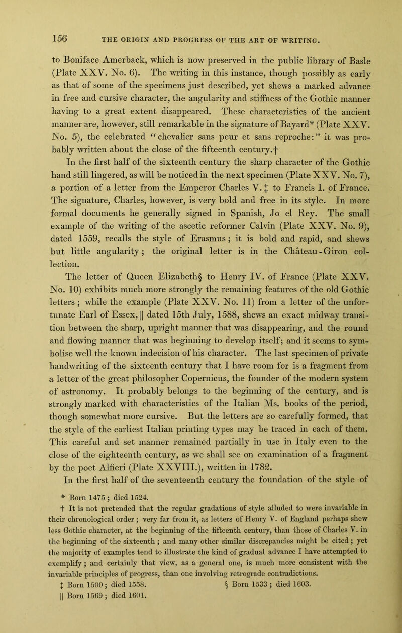 to Boniface Amerback, which is now preserved in the public library of Basle (Plate XXV. No. 6). The writing in this instance, though possibly as early as that of some of the specimens just described, yet shews a marked advance in free and cursive character, the angularity and stiffness of the Gothic manner having to a great extent disappeared. These characteristics of the ancient manner are, however, still remarkable in the signature of Bayard* (Plate XXV. No. 5), the celebrated “chevaher sans peur et sans reproche:” it was pro- bably written about the close of the fifteenth century, j- In the first half of the sixteenth century the sharp character of the Gothic hand still lingered, as will be noticed in the next specimen (Plate XXV. No. 7), a portion of a letter from the Emperor Charles V. + to Francis I. of France. The signature, Charles, however, is very bold and free in its style. In more formal documents he generally signed in Spanish, Jo el Rey. The small example of the writing of the ascetic reformer Calvin (Plate XXV. No. 9), dated 1559, recalls the style of Erasmus ; it is bold and rapid, and shews but little angularity; the original letter is in the Chateau-Giron col- lection. The letter of Queen Elizabeth§ to Henry IV. of France (Plate XXV. No. 10) exhibits much more strongly the remaining features of the old Gothic letters ; while the example (Plate XXV. No. 11) from a letter of the unfor- tunate Earl of Essex, II dated 15th July, 1588, shews an exact midway transi- tion between the sharp, upright manner that was disappearing, and the round and flowing manner that was beginning to develop itself; and it seems to sym- bolise well the known indecision of his character. The last specimen of private handwriting of the sixteenth century that I have room for is a fragment from a letter of the great philosopher Copernicus, the founder of the modern system of astronomy. It probably belongs to the beginning of the century, and is strongly marked with characteristics of the Italian Ms. books of the period, though somewhat more cursive. But the letters are so carefully formed, that the style of the earliest Italian printing types may be traced in each of them. This careful and set manner remained partially in use in Italy even to the close of the eighteenth century, as we shall see on examination of a fragment by the poet Alfieri (Plate XXVIII.), written in 1782. In the first half of the seventeenth century the foundation of the style of * Bom 1475 ; died 1524. t It is not pretended that the regular gradations of style alluded to were invariable in their chronological order; very far from it, as letters of Henry V. of England perhaps shew less Gothic character, at the beginning of the fifteenth century, than those of Charles V. in the beginning of the sixteenth ; and many other similar discrepancies might be cited; yet the majority of examples tend to illustrate the kind of gradual advance I have attempted to exemplify; and certainly that view, as a general one, is much more consistent with the invariable principles of progress, than one involving retrogi’ade contradictions. J Born 1500; died 1558. § Born 1533 ; died 1C03. II Bom 1569 ; died 1601.
