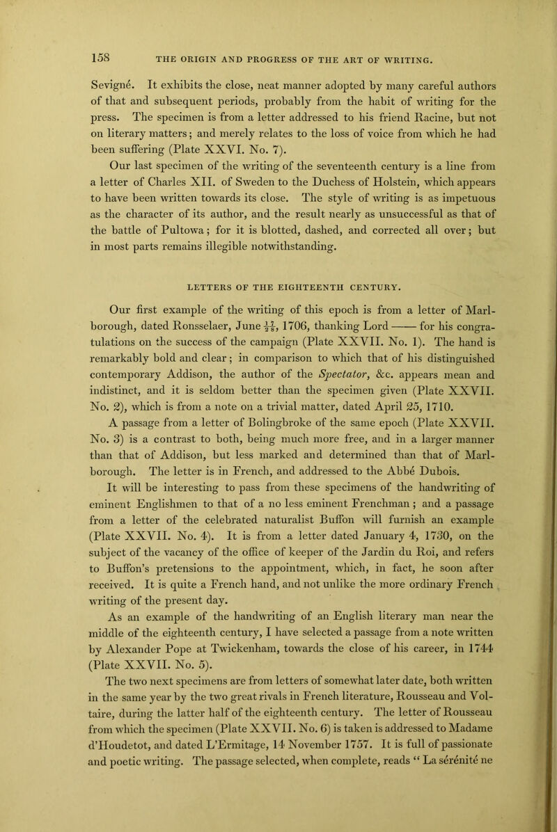 15S Sevigne. It exhibits the close, neat manner adopted by many careful authors of that and subsequent periods, probably from the habit of writing for the press. The specimen is from a letter addressed to his friend Racine, but not on literary matters; and merely relates to the loss of voice from which he had been suffering (Plate XXVI. No. 7). Our last specimen of the writing of the seventeenth century is a line from a letter of Charles XII. of Sweden to the Duchess of Holstein, which appears to have been written towards its close. The style of writing is as impetuous as the character of its author, and the result nearly as unsuccessful as that of the battle of Pultowa; for it is blotted, dashed, and corrected all over; but in most parts remains illegible notwithstanding. LETTERS OF THE EIGHTEENTH CENTURY. Our first example of the writing of this epoch is from a letter of Marl- borough, dated Ronsselaer, June 1706, thanking Lord for his congra- tulations on the success of the campaign (Plate XXVII. No. 1). The hand is remarkably bold and clear; in comparison to which that of his distinguished contemporary Addison, the author of the Spectator, &c. appears mean and indistinct, and it is seldom better than the specimen given (Plate XXVII. No. 2), which is from a note on a trivial matter, dated April 25, 1710. A passage from a letter of Bolingbroke of the same epoch (Plate XXVII. No. 3) is a contrast to both, being much more free, and in a larger manner than that of Addison, but less marked and determined than that of Marl- borough. The letter is in French, and addressed to the Abbe Dubois. It will be interesting to pass from these specimens of the handwriting of eminent Englishmen to that of a no less eminent Frenchman ; and a passage from a letter of the celebrated naturalist Buffon will furnish an example (Plate XXVII. No. 4). It is from a letter dated January 4, 1730, on the subject of the vacancy of the office of keeper of the Jar din du Roi, and refers to Buffon’s pretensions to the appointment, which, in fact, he soon after received. It is quite a French hand, and not unlike the more ordinary French writing of the present day. As an example of the handwriting of an English literary man near the middle of the eighteenth century, I have selected a passage from a note written by Alexander Pope at Twickenham, towards the close of his career, in 1744 (Plate XXVII. No. 5). The two next specimens are from letters of somewhat later date, both written in the same year by the two great rivals in French literature, Rousseau and Vol- taire, during the latter half of the eighteenth century. The letter of Rousseau from which the specimen (Plate XXVII. No. 6) is taken is addressed to Madame d’Houdetot, and dated L’Ermitage, 14 November 1757. It is full of passionate and poetic writing. The passage selected, when complete, reads “ La serenite ne