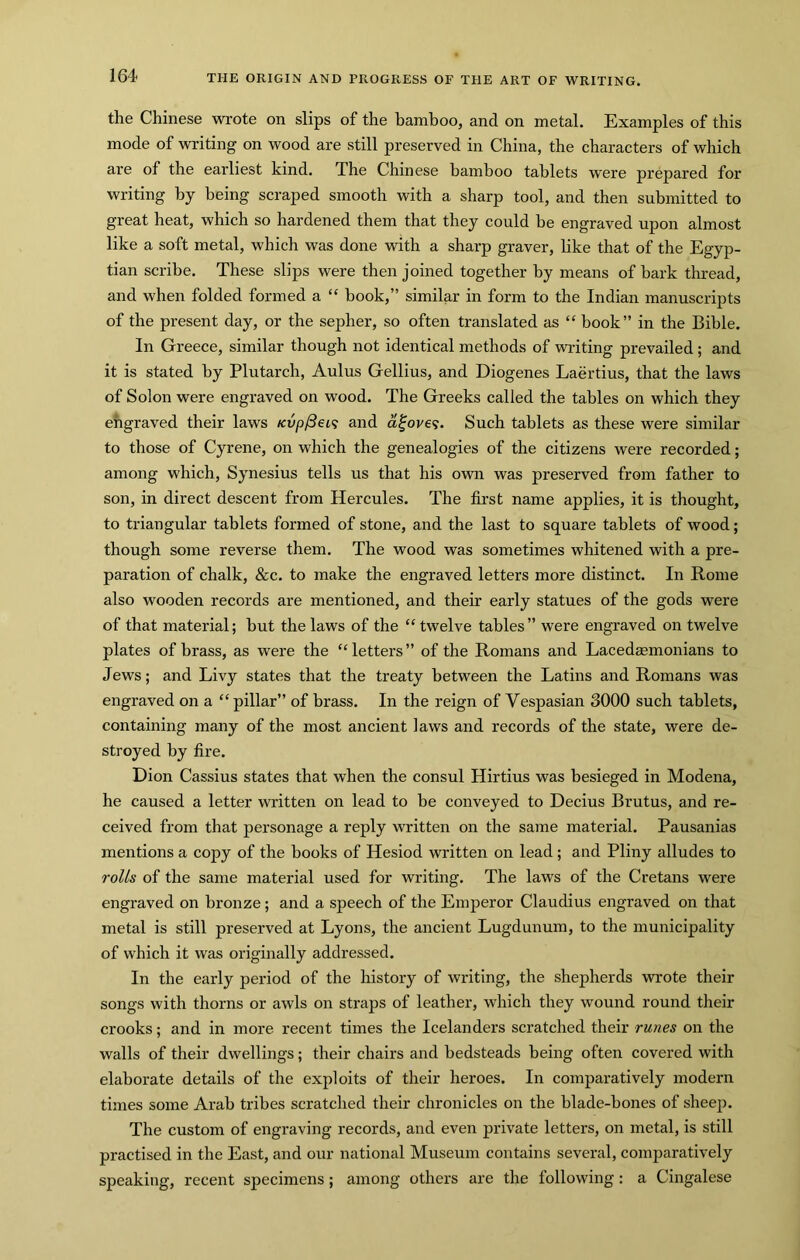 the Chinese wrote on slips of the bamboo, and on metal. Examples of this mode of writing on wood are still preserved in China, the characters of which are of the earliest kind. The Chinese bamboo tablets were prepared for writing by being scraped smooth with a sharp tool, and then submitted to great heat, which so hardened them that they could be engraved upon almost like a soft metal, which was done with a sharp graver, like that of the Egyp- tian scribe. These slips were then joined together by means of hark thread, and when folded formed a “ book,” similar in form to the Indian manuscripts of the present day, or the sepher, so often translated as “ book” in the Bible. In Greece, similar though not identical methods of writing prevailed; and it is stated by Plutarch, Aulus Gellius, and Diogenes Laertius, that the laws of Solon were engraved on wood. The Greeks called the tables on which they engraved their laws Kvp/3ei^ and a^ove?. Such tablets as these were similar to those of Cyrene, on which the genealogies of the citizens were recorded; among which, Synesius tells us that his own was preserved from father to son, in direct descent from Hercules. The first name applies, it is thought, to triangular tablets formed of stone, and the last to square tablets of wood; though some reverse them. The wood was sometimes whitened with a pre- paration of chalk, &c. to make the engraved letters more distinct. In Rome also wooden records are mentioned, and their early statues of the gods were of that material; but the laws of the “ twelve tables” were engTaved on twelve plates of brass, as were the “ letters ” of the Romans and Lacedmmonians to Jews; and Livy states that the treaty between the Latins and Romans was engraved on a “ pillar” of brass. In the reign of Vespasian 3000 such tablets, containing many of the most ancient laws and records of the state, were de- stroyed by fire. Dion Cassius states that when the consul Hirtius was besieged in Modena, he caused a letter written on lead to be conveyed to Decius Brutus, and re- ceived from that personage a reply written on the same material. Pausanias mentions a copy of the books of Hesiod written on lead; and Pliny alludes to roUs of the same material used for writing. The laws of the Cretans were engraved on bronze; and a speech of the Emperor Claudius engraved on that metal is still preserved at Lyons, the ancient Lugdunum, to the municipality of which it was originally addressed. In the early period of the history of writing, the shepherds wrote their songs with thorns or awls on straps of leather, which they wound round their crooks; and in more recent times the Icelanders scratched their runes on the walls of their dwellings; their chairs and bedsteads being often covered with elaborate details of the exploits of their heroes. In comparatively modern times some Arab tribes scratched their chronicles on the blade-bones of sheep. The custom of engraving records, and even private letters, on metal, is still practised in the East, and our national Museum contains several, comparatively speaking, recent specimens; among others are the following: a Cingalese