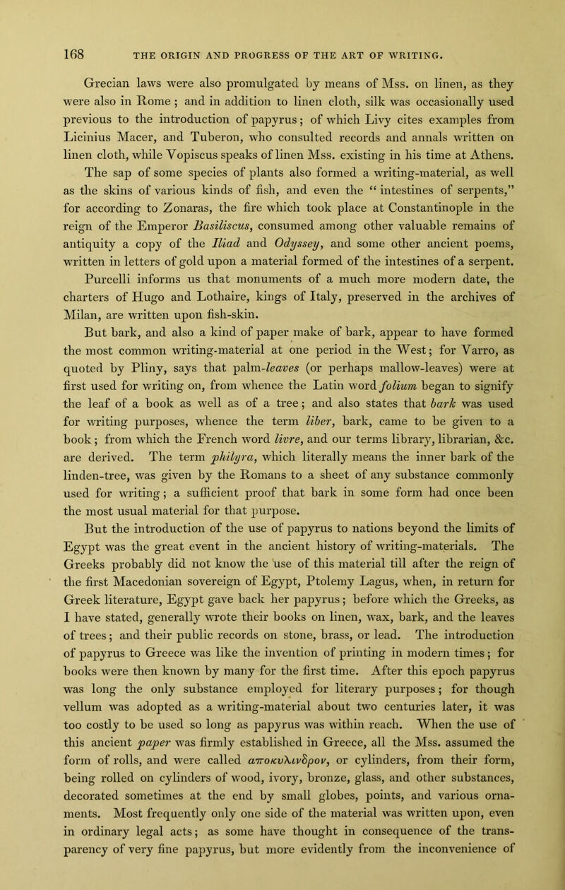 Grecian laws were also promulgated by means of Mss. on linen, as they were also in Rome ; and in addition to linen cloth, silk was occasionally used previous to the introduction of papyrus; of which Livy cites examples from Licinius Macer, and Tuberon, who consulted records and annals written on linen cloth, while Vopiscus speaks of linen Mss. existing in his time at Athens. The sap of some species of plants also formed a writing-material, as well as the skins of various kinds of fish, and even the “ intestines of serpents,” for according to Zonaras, the fire which took place at Constantinople in the reign of the Emperor Basiliscus, consumed among other valuable remains of antiquity a copy of the Iliad and Odyssey, and some other ancient poems, written in letters of gold upon a material formed of the intestines of a serpent. Purcelli informs us that monuments of a much more modern date, the charters of Hugo and Lothaire, kings of Italy, preserved in the archives of Milan, are written upon fish-skin. But bark, and also a kind of paper make of bark, appear to have formed the most common writing-material at one period in the West; for Varro, as quoted by Pliny, says that ^a\m-leaves (or perhaps mallow-leaves) were at first used for writing on, from whence the Latin word folium began to signify the leaf of a book as well as of a tree; and also states that bark was used for writing purposes, whence the term liber, bark, came to be given to a book; from which the French word livre, and our terms library, librarian, &c. are derived. The term philyra, which literally means the inner bark of the linden-tree, was given by the Romans to a sheet of any substance commonly used for writing; a sufficient proof that hark in some form had once been the most usual material for that purpose. But the introduction of the use of papyrus to nations beyond the limits of Egypt was the great event in the ancient history of writing-materials. The Greeks probably did not know the use of this material till after the reign of the first Macedonian sovereign of Egypt, Ptolemy Lagus, when, in return for Greek literature, Egypt gave back her papyrus; before which the Greeks, as I have stated, generally wrote their books on linen, wax, bark, and the leaves of trees ; and their public records on stone, brass, or lead. The introduction of papyrus to Greece was like the invention of printing in modern times; for books were then known by many for the first time. After this epoch papyrus was long the only substance employed for literary purposes; for though vellum was adopted as a writing-material about two centuries later, it was too costly to be used so long as papyrus was within reach. When the use of this ancient paper was firmly established in Greece, all the Mss. assumed the form of rolls, and were called airoKvXivSpov, or cylinders, from their form, being rolled on cylinders of wood, ivory, bronze, glass, and other substances, decorated sometimes at the end by small globes, points, and various orna- ments. Most frequently only one side of the material was written upon, even in ordinary legal acts; as some have thought in consequence of the trans- parency of very fine papyrus, but more evidently from the inconvenience of