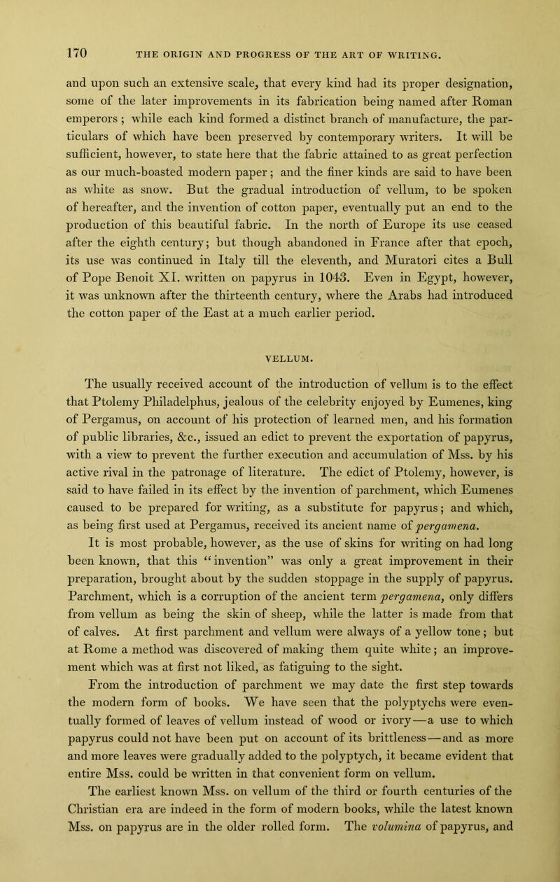 and upon such an extensive scale, that every kind had its proper designation, some of the later improvements in its fabrication being named after Roman emperors ; while each kind formed a distinct branch of manufacture, the par- ticulars of which have been preserved by contemporary writers. It will he sufficient, however, to state here that the fabric attained to as great perfection as our much-boasted modern paper; and the finer kinds are said to have been as white as snow. But the gradual introduction of vellum, to be spoken of hereafter, and the invention of cotton paper, eventually put an end to the production of this beautiful fabric. In the north of Europe its use ceased after the eighth century; but though abandoned in France after that epoch, its use was continued in Italy till the eleventh, and Muratori cites a Bull of Pope Benoit XL written on papyrus in 1043. Even in Egypt, however, it was unknown after the thirteenth century, where the Arabs had introduced the cotton paper of the East at a much earlier period. VELLUM. The usually received account of the introduction of vellum is to the effect that Ptolemy Philadelphus, jealous of the celebrity enjoyed by Eumenes, king of Pergamus, on account of his protection of learned men, and his formation of public libraries, &c., issued an edict to prevent the exportation of papyrus, with a view to prevent the further execution and accumulation of Mss. by his active rival in the patronage of literature. The edict of Ptolemy, however, is said to have failed in its effect by the invention of parchment, which Eumenes caused to be prepared for writing, as a substitute for papyrus; and which, as being first used at Pergamus, received its ancient name of pergamena. It is most probable, however, as the use of skins for writing on had long been known, that this “ invention” was only a great improvement in their preparation, brought about by the sudden stoppage in the supply of papyrus. Parchment, which is a corruption of the ancient term pergamena, only differs from vellum as being the skin of sheep, while the latter is made from that of calves. At first parchment and vellum were always of a yellow tone; but at Rome a method was discovered of making them quite white; an improve- ment which was at first not liked, as fatiguing to the sight. From the introduction of parchment we may date the first step towards the modern form of books. We have seen that the polyptychs were even- tually formed of leaves of vellum instead of wood or ivory—a use to which papyrus could not have been put on account of its brittleness—and as more and more leaves were gradually added to the polyptych, it became evident that entire Mss. could be written in that convenient form on vellum. The earliest known Mss. on vellum of the third or fourth centuries of the Christian era are indeed in the form of modern books, while the latest known Mss. on papyrus are in the older rolled form. The volumina of papyrus, and