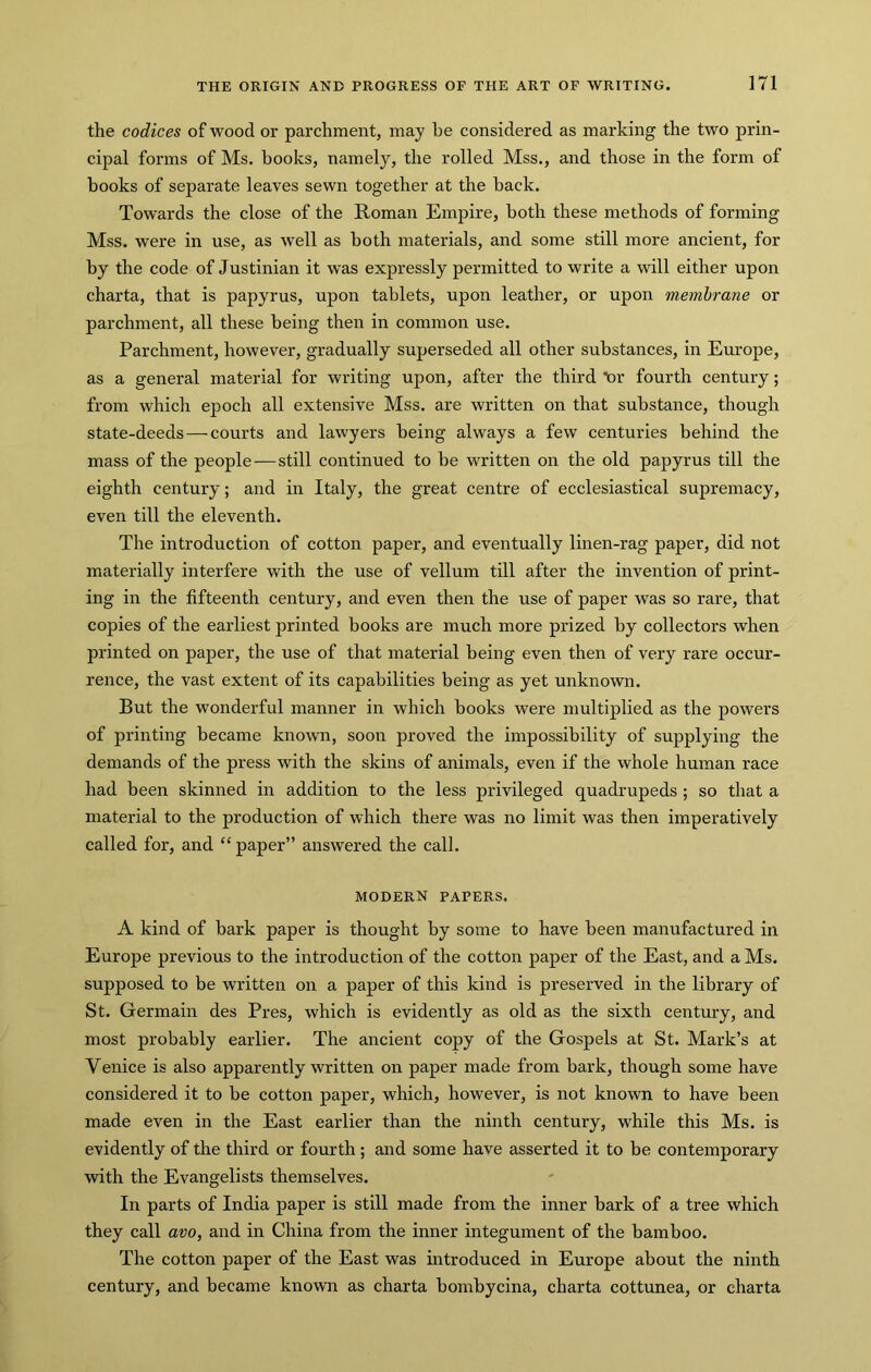 the codices of wood or parchment, may he considered as marking the two prin- cipal forms of Ms, books, namely, the rolled Mss., and those in the form of books of separate leaves sewn together at the back. Towards the close of the Roman Empire, both these methods of forming Mss. were in use, as well as both materials, and some still more ancient, for by the code of Justinian it was expressly permitted to write a will either upon charta, that is papyrus, upon tablets, upon leather, or upon membrane or parchment, all these being then in common use. Parchment, however, gradually superseded all other substances, in Em’ope, as a general material for writing upon, after the third lor fourth century; from which epoch all extensive Mss. are written on that substance, though state-deeds—-courts and lawyers being always a few centuries behind the mass of the people—still continued to be written on the old papyrus till the eighth century; and in Italy, the great centre of ecclesiastical supremacy, even till the eleventh. The introduction of cotton paper, and eventually linen-rag paper, did not materially interfere with the use of vellum till after the invention of print- ing in the fifteenth century, and even then the use of paper was so rare, that copies of the earliest printed books are much more prized by collectors when printed on paper, the use of that material being even then of very rare occur- rence, the vast extent of its capabilities being as yet unknown. But the wonderful manner in which books were multiplied as the powers of printing became known, soon proved the impossibility of supplying the demands of the press with the skins of animals, even if the whole human race had been skinned in addition to the less privileged quadrupeds ; so that a material to the production of which there was no limit was then imperatively called for, and “ paper” answered the call. MODERN PAPERS. A kind of bark paper is thought by some to have been manufactured in Europe previous to the introduction of the cotton paper of the East, and a Ms. supposed to be written on a paper of this kind is preserved in the library of St. Germain des Pres, which is evidently as old as the sixth century, and most probably earlier. The ancient copy of the Gospels at St. Mark’s at Venice is also apparently written on paper made from bark, though some have considered it to be cotton paper, which, however, is not known to have been made even in the East earlier than the ninth century, while this Ms. is evidently of the third or fourth; and some have asserted it to be contemporary with the Evangelists themselves. In parts of India paper is still made from the inner bark of a tree which they call avo, and in China from the inner integument of the bamboo. The cotton paper of the East was introduced in Europe about the ninth century, and became known as charta bombycina, charta cottunea, or charta