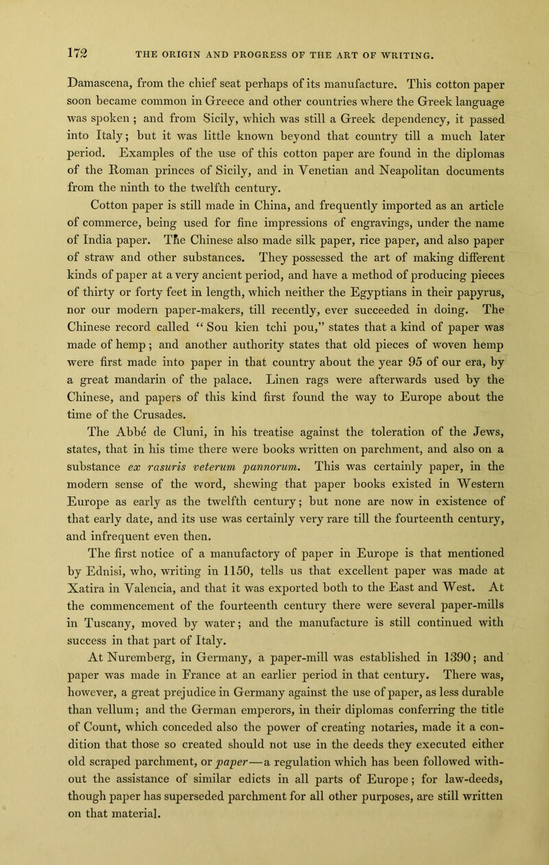 Damascena, from the chief seat perhaps of its manufacture. This cotton paper soon became common in Greece and other countries where the Greek language was spoken; and from Sicily, which was still a Greek dependency, it passed into Italy; hut it was little known beyond that country till a much later period. Examples of the use of this cotton paper are found in the diplomas of the Roman princes of Sicily, and in Venetian and Neapolitan documents from the ninth to the twelfth century. Cotton paper is still made in China, and frequently imported as an article of commerce, being used for fine impressions of engravings, under the name of India paper. The Chinese also made silk paper, rice paper, and also paper of straw and other substances. They possessed the art of making different kinds of paper at a very ancient period, and have a method of producing pieces of thirty or forty feet in length, which neither the Egyptians in their papyrus, nor our modern paper-makers, till recently, ever succeeded in doing. The Chinese record called “ Sou kien tchi pou,” states that a kind of paper was made of hemp; and another authority states that old pieces of woven hemp were first made into paper in that country about the year 95 of our era, by a great mandarin of the palace. Linen rags were afterwards used by the Chinese, and papers of this kind first found the way to Europe about the time of the Crusades. The Abbe de Cluni, in his treatise against the toleration of the Jews, states, that in his time there were books written on parchment, and also on a substance ex rasuris veterum pannorum. This was certainly paper, in the modern sense of the word, shewing that paper books existed in Western Europe as early as the twelfth century; but none are now in existence of that early date, and its use was certainly very rare till the fourteenth century, and infrequent even then. The first notice of a manufactory of paper in Europe is that mentioned by Ednisi, who, writing in 1150, tells us that excellent paper was made at Xatira in Valencia, and that it was exported both to the East and West. At the commencement of the fourteenth century there were several paper-mills in Tuscany, moved by water; and the manufacture is still continued with success in that part of Italy. At Nuremberg, in Germany, a paper-mill was established in 1390; and paper was made in France at an earlier period in that century. There was, however, a great prejudice in Germany against the use of paper, as less durable than vellum; and the German emperors, in their diplomas conferring the title of Count, which conceded also the power of creating notaries, made it a con- dition that those so created should not use in the deeds they executed either old scraped parchment, or paper—a regulation which has been followed with- out the assistance of similar edicts in all parts of Europe; for law-deeds, though paper has superseded parchment for all other purposes, are still written on that material.