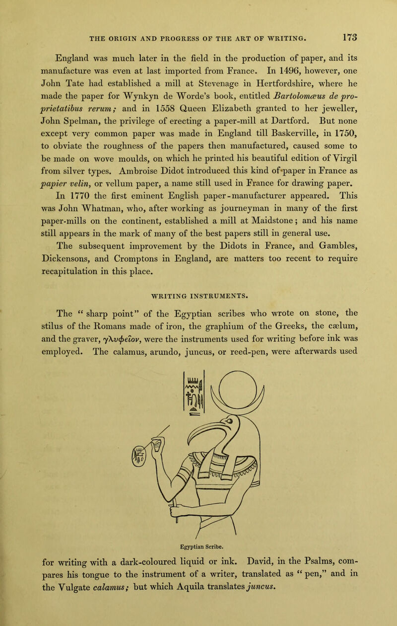England was much later in the field in the production of paper, and its manufacture was even at last imported from France. In 1496, however, one John Tate had established a mill at Stevenage in Hertfordshire, where he made the paper for Wynkyn de Worde’s book, entitled Bartolomceus de pro- prietatibus rerum; and in 1558 Queen Elizabeth granted to her jeweller, John Spelman, the privilege of erecting a paper-mill at Hartford. But none except very common paper was made in England till Baskerville, in 1750, to obviate the roughness of the papers then manufactured, caused some to he made on wove moulds, on which he printed his beautiful edition of Virgil from silver types. Ambroise Didot introduced this kind of*paper in France as papier velin, or vellum paper, a name still used in France for drawing paper. In 1770 the first eminent English paper - manufacturer appeared. This was John Whatman, who, after working as journeyman in many of the first paper-mills on the continent, established a mill at Maidstone; and his name still appears in the mark of many of the best papers still in general use. The subsequent improvement by the Didots in France, and Gambles, Dickensons, and Cromptons in England, are matters too recent to require recapitulation in this place. WRITING INSTRUMENTS. The “ sharp point” of the Egyptian scribes who wrote on stone, the stilus of the Romans made of iron, the graphium of the Greeks, the caelum, and the graver, yXvcpelov, were the instruments used for writing before ink was employed. The calamus, arundo, juncus, or reed-pen, were afterwards used for writing with a dark-coloured liquid or ink. David, in the Psalms, com- pares his tongue to the instrument of a writer, translated as “ pen,” and in the Vulgate calamus; but which Aquila translatesywracws. Egyptian Scribe.