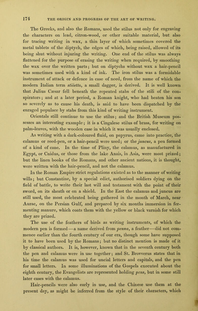 The Greeks, and also the Romans, used the stilus not only for engraving the characters on lead, citron-wood, or other suitable material, hut also for tracing writing in wax, a thin layer of which sometimes covered the metal tablets of the diptych, the edges of which, being raised, allowed of its being shut without injuring the writing. One end of the stilus was always flattened for the purpose of erasing the writing when required, by smoothing the wax over the written parts; but on diptychs without wax a hair-pencil was sometimes used with a kind of ink. The iron stilus was a formidable instrument of attack or defence in case of need, from the name of which the modern Italian term stiletto, a small dagger, is derived. It is well known that Julius Caesar fell beneath the repeated stabs of the stili of the con- spirators ; and at a later period, a Roman knight, who had beaten his son so severely as to cause his death, is said to have been dispatched by the enraged populace by stabs from this kind of writing instrument. Orientals still continue to use the stilus; and the British Museum pos- sesses an interesting example; it is a Cingalese stilus of brass, for writing on palm-leaves, with the wooden case in which it was usually enclosed. As writing with a dark-coloured fluid, on papyrus, came into practice, the calamus or reed-pen, or a hair-pencil were used; or the juncus, a pen formed of a kind of cane. In the time of Pliny, the calamus, as manufactured in Egypt, or Cnidus, or those from the lake Anais, in Asia, were most prized; but the linen books of the Romans, and other ancient nations, it is thought, were written with the hair-pencil, and not the calamus. In the Roman Empire strict regulations existed as to the manner of writing wills; but Constantine, by a special edict, authorised soldiers dying on the fleld of battle, to write their last will and testament with the point of their sword, on its sheath or on a shield. In the East the calamus and juncus are still used, the most celebrated being gathered in the month of March, near Aurac, on the Persian Gulf, and prepared by six months immersion in fer- menting manure, which coats them with the yellow or black varnish for which they are prized. The use of the feathers of birds as writing instruments, of which the modern pen is formed^—a name derived ixompenna, a feather-—-did not com- mence earlier than the fourth century of our era, though some have supposed it to have been used by the Romans; but no distinct mention is made of it by classical authors. It is, however, known that in the seventh century both the pen and calamus were in use together; and St. Brovverus states that in his time the calamus was used for uncial letters and capitals, and the pen for small letters. In some illuminations of the Gospels executed about the eighth century, the Evangelists are represented holding pens, but in some still later cases with the calamus. Hair-pencils were also early in use, and the Chinese use them at the present day, as might be inferred from the style of their characters, which