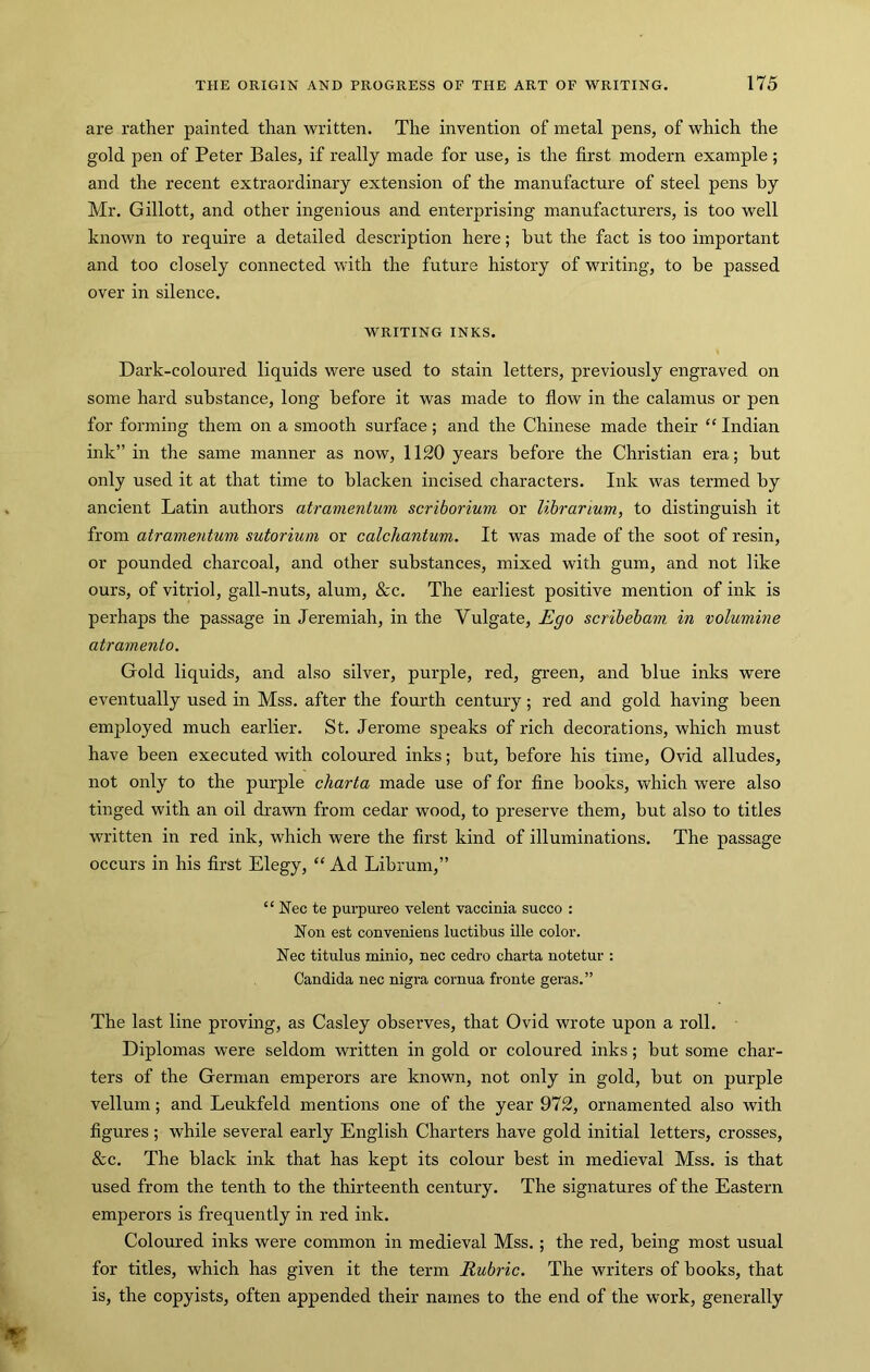 are rather painted than written. The invention of metal pens, of which the gold pen of Peter Bales, if really made for use, is the first modern example ; and the recent extraordinary extension of the manufacture of steel pens by Mr. Gillott, and other ingenious and enterprising manufacturers, is too well known to require a detailed description here; hut the fact is too important and too closely connected with the future history of waiting, to be passed over in silence. WRITING INKS. Dark-coloured liquids were used to stain letters, previously engraved on some hard substance, long before it was made to flow in the calamus or pen for forming them on a smooth surface; and the Chinese made their “ Indian ink” in the same manner as now, 1120 years before the Christian era; but only used it at that time to blacken incised characters. Ink was termed by ancient Latin authors atramentum scriborium or librarium, to distinguish it from atramentum sutorium or calchantum. It was made of the soot of resin, or pounded charcoal, and other substances, mixed with gum, and not like ours, of vitriol, gall-nuts, alum, &c. The earliest positive mention of ink is perhaps the passage in Jeremiah, in the Vulgate, Ego scribebam, in volumine atramento. Gold liquids, and also silver, purple, red, green, and blue inks were eventually used in Mss. after the fourth century; red and gold having been employed much earlier. St. Jerome speaks of rich decorations, which must have been executed with coloured inks; but, before his time, Ovid alludes, not only to the purple charta made use of for fine books, which were also tinged with an oil drawn from cedar wood, to preserve them, but also to titles written in red ink, which were the first kind of illuminations. The passage occurs in his first Elegy, “ Ad Librum,” “ Nec te purpureo velent vaccinia succo : Non est conveniens luctibus file color. Nec titulus minio, nec cedro charta notetur : Candida nec nigra cornua fronte geras.” The last line proving, as Casley observes, that Ovid wrote upon a roll. Diplomas were seldom written in gold or coloured inks; but some char- ters of the German emperors are known, not only in gold, but on purple vellum; and Leukfeld mentions one of the year 972, ornamented also with figures ; while several early English Charters have gold initial letters, crosses, &c. The black ink that has kept its colour best in medieval Mss. is that used from the tenth to the thirteenth century. The signatures of the Eastern emperors is frequently in red ink. Coloured inks were common in medieval Mss.; the red, being most usual for titles, which has given it the term Rubric. The writers of books, that is, the copyists, often appended their names to the end of the work, generally