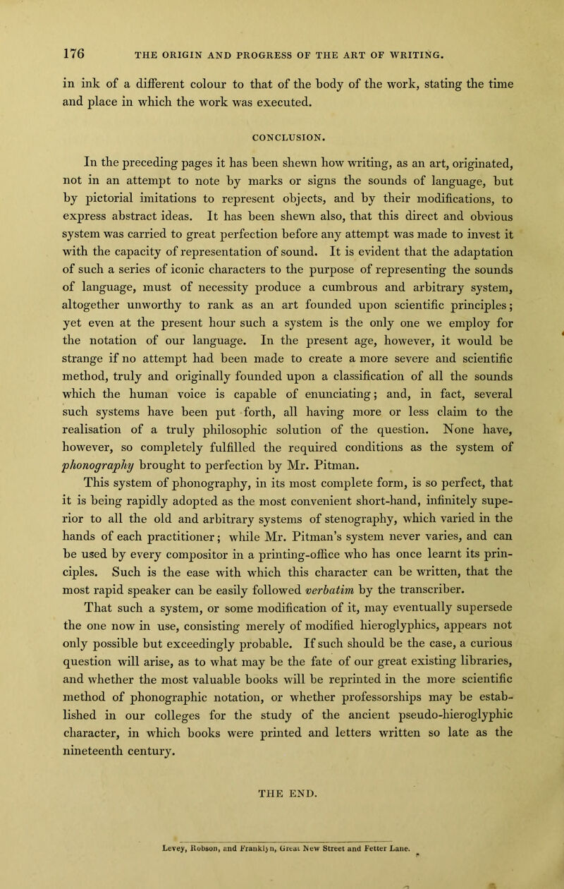 in ink of a different colour to that of the body of the work, stating the time and place in which the work was executed. CONCLUSION. In the preceding pages it has been shewn how writing, as an art, originated, not in an attempt to note by marks or signs the sounds of language, but by pictorial imitations to represent objects, and by their modifications, to express abstract ideas. It has been shewn also, that this direct and obvious system was carried to great perfection before any attempt was made to invest it with the capacity of representation of sound. It is evident that the adaptation of such a series of iconic characters to the purpose of representing the sounds of language, must of necessity produce a cumbrous and arbitrary system, altogether unworthy to rank as an art founded upon scientific principles; yet even at the present hour such a system is the only one we employ for the notation of our language. In the present age, however, it would be strange if no attempt had been made to create a more severe and scientific method, truly and originally founded upon a classification of all the sounds which the human voice is capable of enunciating; and, in fact, several such systems have been put forth, all having more or less claim to the realisation of a truly philosophic solution of the question. None have, however, so completely fulfilled the required conditions as the system of phonography brought to perfection by Mr. Pitman. This system of phonography, in its most complete form, is so perfect, that it is being rapidly adopted as the most convenient short-hand, infinitely supe- rior to all the old and arbitrary systems of stenography, which varied in the hands of each practitioner; while Mr. Pitman’s system never varies, and can be used by every compositor in a printing-office who has once learnt its prin- ciples. Such is the ease with which this character can be written, that the most rapid speaker can be easily followed verbatim by the transcriber. That such a system, or some modification of it, may eventually supersede the one now in use, consisting merely of modified hieroglyphics, appears not only possible but exceedingly probable. If such should be the case, a curious question will arise, as to what may be the fate of our great existing libraries, and whether the most valuable books will be reprinted in the more scientific method of phonographic notation, or whether professorships may be estab- lished in our colleges for the study of the ancient pseudo-hieroglyphic character, in which books were printed and letters written so late as the nineteenth century. THE END. Levey, Robson, and Jb'rankl>n, Great ^iew Street and Fetter Lane.
