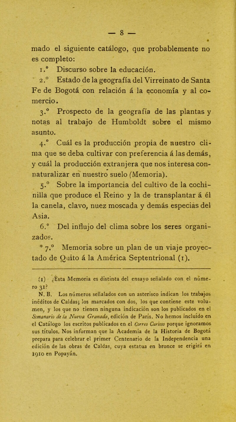 mado el siguiente catálogo, que probablemente no es completo: I.® Discurso sobre la educación. 2Estado de la geografía del Virreinato de Santa Fe de Bogotá con relación á la economía y al co- mercio . 3. ° Prospecto de la geografía de las plantas y notas al trabajo de Humboldt sobre el mismo asunto. 4. ® Cuál es la producción propia de nuestro cli- ma que se deba cultivar con preferencia á las demás, y cuál la producción extranjera que nos interesa con- naturalizar en nuestro suelo (Memoria). 5. ° Sobre la importancia del cultivo de la cochi- nilla que produce el Reino y la de transplantar á él la canela, clavo, nuez moscada y demás especias del Asia. 6. ® Del influjo del clima sobre los seres organi- zado?. * 7.° Memoria sobre un plan de un viaje proyec- tado de Quito á la América Septentrional (i). (l) ¿Esta Memoria es distinta del ensayo señalado con el núme- ro 31? N. B. Los números señalados con un asterisco indican los trabajos inéditos de Caldas; los marcados con dos, los que contiene este volu- men, y los que no tienen ninguna indicación son los publicados en el Semanario dt la Nue'ua Granada, edición de París. No hemos incluido en el Catálogo los escritos publicados en el Correo Curioso porque ignoramos sus títulos. Nos informan que la Academia de la Historia de Bogotá prepara para celebrar el primer Centenario de la Independencia una edición de las obras de Caldas, cuya estatua en bronce se erigirá en 1910 en Popayán.