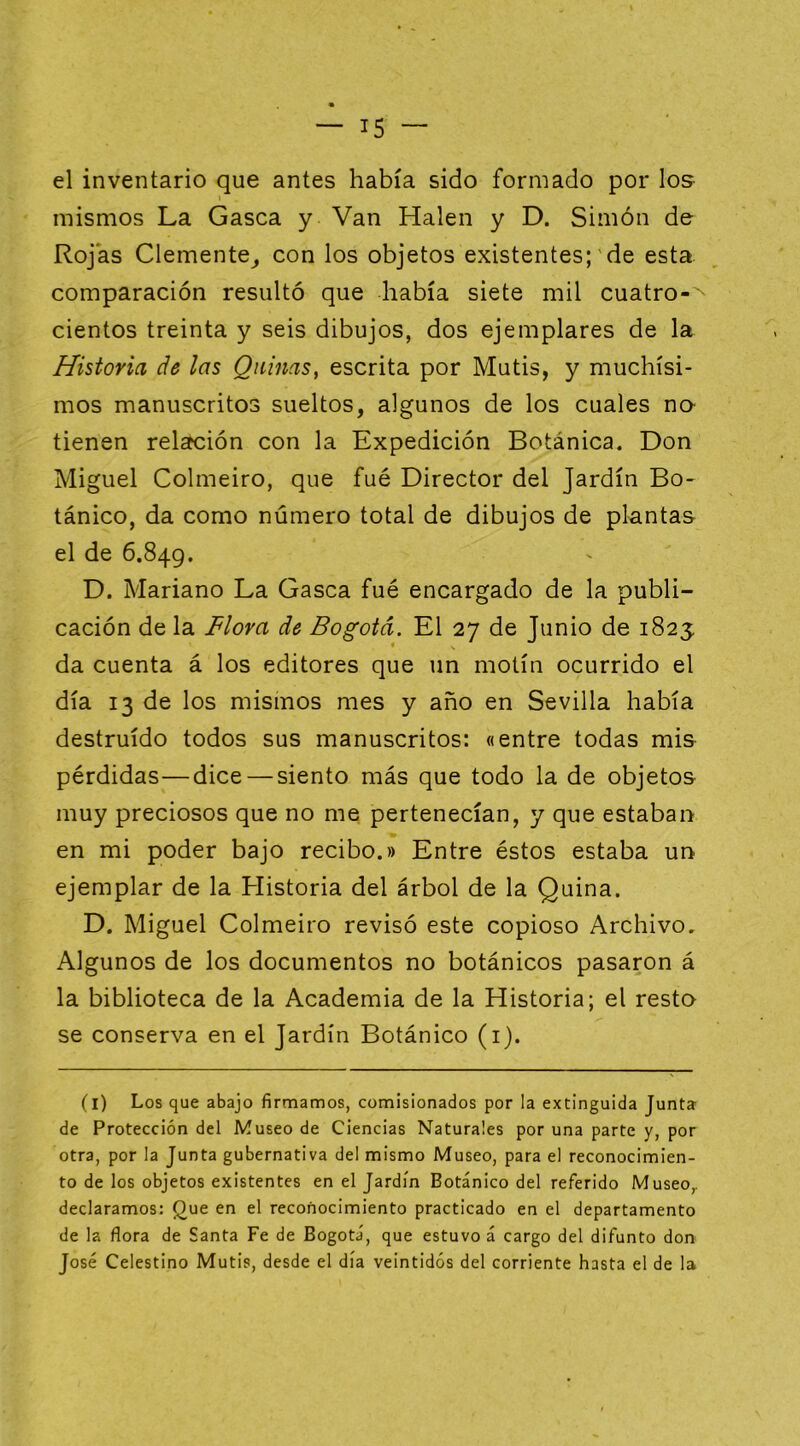 el inventario que antes había sido formado por los- mismos La Gasea y Van Halen y D. Simón de Rojas Clemente^ con los objetos existentes;'de esta comparación resultó que había siete mil cuatro-'^ cientos treinta y seis dibujos, dos ejemplares de la Historia de las Quinas, escrita por Mutis, y muchísi- mos manuscritos sueltos, algunos de los cuales no- tienen relación con la Expedición Botánica. Don Miguel Colmeiro, que fué Director del Jardín Bo- tánico, da como número total de dibujos de plantas el de 6.849. D. Mariano La Gasea fué encargado de la publi- cación de la Flora de Bogotá. El 27 de Junio de 1823: da cuenta á los editores que un motín ocurrido el día 13 de los mismos mes y año en Sevilla había destruido todos sus manuscritos: «entre todas mis pérdidas—dice — siento más que todo la de objetos muy preciosos que no me pertenecían, y que estaban en mi poder bajo recibo.» Entre éstos estaba un ejemplar de la Historia del árbol de la Quina. D. Miguel Colmeiro revisó este copioso Archivo, Algunos de los documentos no botánicos pasaron á la biblioteca de la Academia de la Historia; el resto se conserva en el Jardín Botánico (i). (l) Los que abajo firmamos, comisionados por la extinguida Junta de Protección del Museo de Ciencias Naturales por una parte y, por otra, por la Junta gubernativa del mismo Museo, para el reconocimien- to de los objetos existentes en el Jardín Botánico del referido Museo,, declaramos: Que en el reconocimiento practicado en el departamento de la flora de Santa Fe de Bogotá, que estuvo á cargo del difunto don José Celestino Mutis, desde el día veintidós del corriente hasta el de la