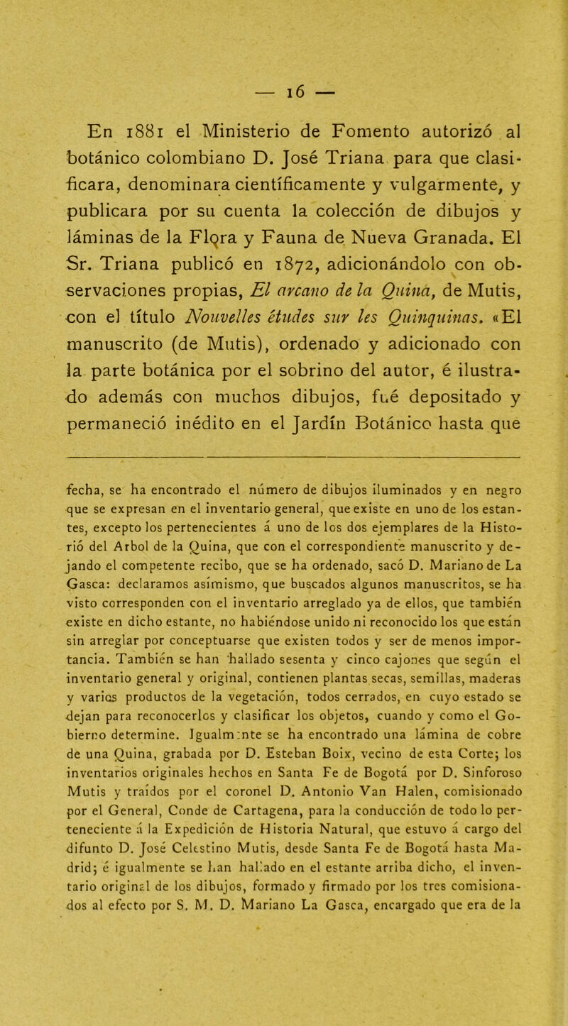 En i88i el Ministerio de Fomento autorizó al botánico colombiano D. José Triana para que clasi- ■ficara, denominara científicamente y vulgarmente, y publicara por su cuenta la colección de dibujos y láminas de la Flqra y Fauna de Nueva Granada. El Sr. Triana publicó en 1872, adicionándolo con ob- servaciones propias, El arcano de la Quina, de Mutis, con el título Nouvelles eludes sur les Quinquinas. «El manuscrito (de Mutis), ordenado y adicionado con la parte botánica por el sobrino del autor, é ilustra- do además con muchos dibujos, fué depositado y permaneció inédito en el Jardín Botánico hasta que fecha, se ha encontrado el número de dibujos iluminados y en negro que se expresan en el inventario general, que existe en uno de los estan- tes, excepto los pertenecientes á uno de los dos ejemplares de la Histo- rió del Arbol de la Quina, que con el correspondiente manuscrito y de- jando el competente recibo, que se ha ordenado, sacó D. Mariano de La Gasea: declaramos asimismo, que buscados algunos manuscritos, se ha visto corresponden con el inventario arreglado ya de ellos, que también existe en dicho estante, no habiéndose unido ni reconocido los que están sin arreglar por conceptuarse que existen todos y ser de menos impor- tancia. También se han ‘hallado sesenta y cinco cajones que según el inventario general y original, contienen plantas secas, semillas, maderas y varios productos de la vegetación, todos cerrados, en cuyo estado se dejan para reconocerlos y clasificar los objetos, cuando y como el Go- bierno determine. Igualm:nte se ha encontrado una lámina de cobre de una Quina, grabada por D. Esteban Boix, vecino de esta Corte; los inventarios originales hechos en Santa Fe de Bogotá por D. Sinforoso Mutis y traídos por el coronel D. Antonio Van Halen, comisionado por el General, Conde de Cartagena, para la conducción de todo lo per- teneciente á la Expedición de ídistoria Natural, que estuvo á cargo del difunto D, José Celestino Mutis, desde Santa Fe de Bogotá hasta Ma- drid; é igualmente se lian hallado en el estante arriba dicho, el inven- tario original de los dibujos, formado y firmado por los tres comisiona- dos al efecto por S. M. D. Mariano La Gasea, encargado que era de la
