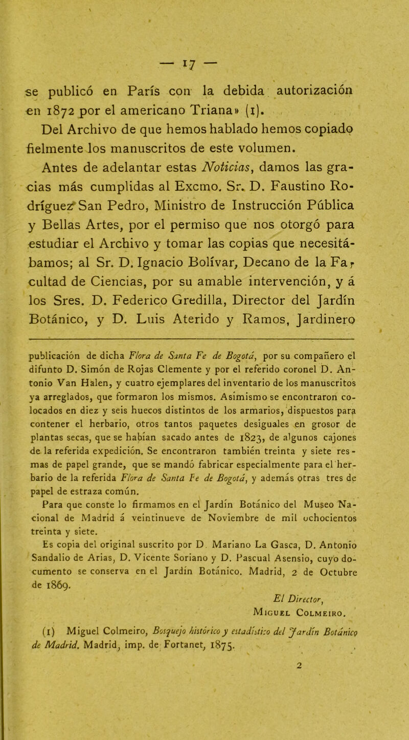 se publicó en París con la debida autorización €u 1872 por el americano Triana» (i). Del Archivo de que hemos hablado hemos copiado fielmente los manuscritos de este volumen. Antes de adelantar estas Noticias, damos las gra- cias más cumplidas al Excmo. Sr. D. Faustino Ro- dríguezf San Pedro, Ministro de Instrucción Pública y Bellas Artes, por el permiso que nos otorgó para estudiar el Archivo y tomar las copias que necesitá- bamos; al Sr. D. Ignacio Bolívar, Decano de la Far cuitad de Ciencias, por su amable intervención, y á los Sres. D. Federico Gredilla, Director del Jardín Botánico, y D. Luis Aterido y Ramos, Jardinero publicación de dicha Flora de Sunta Fe de Bogotá, por su compañero el difunto D. Simón de Rojas Clemente y por el referido coronel D. An- tonio Van Halen, y cuatro ejemplares del inventario de los manuscritos ya arreglados, que formaron los mismos. Asimismo se encontraron co- locados en diez y seis huecos distintos de los armarios, dispuestos par^ contener el herbario, otros tantos paquetes desiguales en grosor de plantas secas, que se habían sacado antes de 1823, de algunos cajones de la referida expedición. Se encontraron también treinta y siete res- mas de papel grande, que se mandó fabricar especialmente para el her- bario de la referida Flora de Santa Fe de Bogotá, y además otras tres de papel de estraza común. Para que conste lo firmamos en el Jardín Botánico del Museo Na- cional de Madrid á veintinueve de Noviembre de mil ochocientos treinta y siete. Es copia del original suscrito por D. Mariano La Gasea, D. Antonio Sandalio de Arias, D. Vicente Soriano y D. Pascual Asensio, cuyo do- cumento se conserva en el Jardín Botánico. Madrid, 2 de Octubre de 1869. El Director, Miguel Colmeiro. (i) Miguel Colmeiro, Bosquejo histórico y estadístico del Jardín Botánico de Madrid, Madrid, imp. de Fortanet, 1875.
