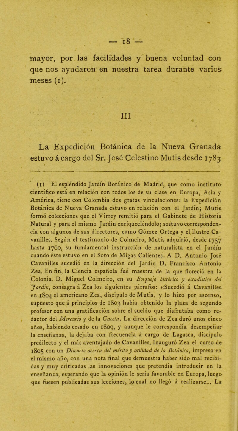 mayor, por las facilidades y buena voluntad coa que nos ayudaron en nuestra tarea durante varios meses (i). III La Expedición Botánica de la Nueva Granada estuvo á cargo del Sr. José Celestino Mutis desde 1785 (l) El espléndido Jardín Botánico de Madrid, que como instituto’ científico está en relación con todos los de su clase en Europa, Asia y América, tiene con Colombia dos gratas vinculaciones: la Expedición Botánica de Nueva Granada estuvo en relación con el Jardín; Mutis formó colecciones que el Virrey remitió para el Gabinete de Historia Natural y para el mismo Jardín enriqueciéndolo; sostuvo corresponden- cia con algunos de sus directores, como Gómez Ortega y el ilustre Ca- vanilles. Según el testimonio de Colmeiro, Mutis adquirió, desde 1757 hasta 1760, su fundamental instrucción de naturalista en el Jardín cuando éste estuvo en el Soto de Migas Calientes. A D. Antonio José Cavanilles sucedió en la dirección del Jardín D. Francisco Antonio Zea. En fin, la Ciencia española fué maestra de la que floreció en la Colonia. D. Miguel Colmeiro, en su Bosquejo histórico y estadístico del Jardín^ consagra á Zea los siguientes párrafos: ((Sucedió á Cavanilles en 1804 el americano Zea, discípulo de Mutis, y lo hizo por ascenso, supuesto que á principios de 1803 había obtenido la plaza de segundo profesor con una gratificación sobre el sueldo que disfrutaba como re- dactor del Mercurio y de la Gaceta. La dirección de Zea duró unos cinco años, habiendo cesado en 1809, y aunque le correspondía desempeñar la enseñanza, la dejaba con frecuencia á cargo de Lagasca, discípulo predilecto y el más aventajado de Cavanilles. Inauguró Zea el curso de 1805 con un Discurso acerca del me'ritoy utilidad de la Botánica, impreso en el mismo año, con una nota final que demuestra haber sido mal recibi- das y muy criticadas las innovaciones que pretendía introducir en la enseñanza, esperando que la opinión le sería favorable en Europa, luego que fuesen publicadas sus lecciones, lo cual no llegó á realizarse... La