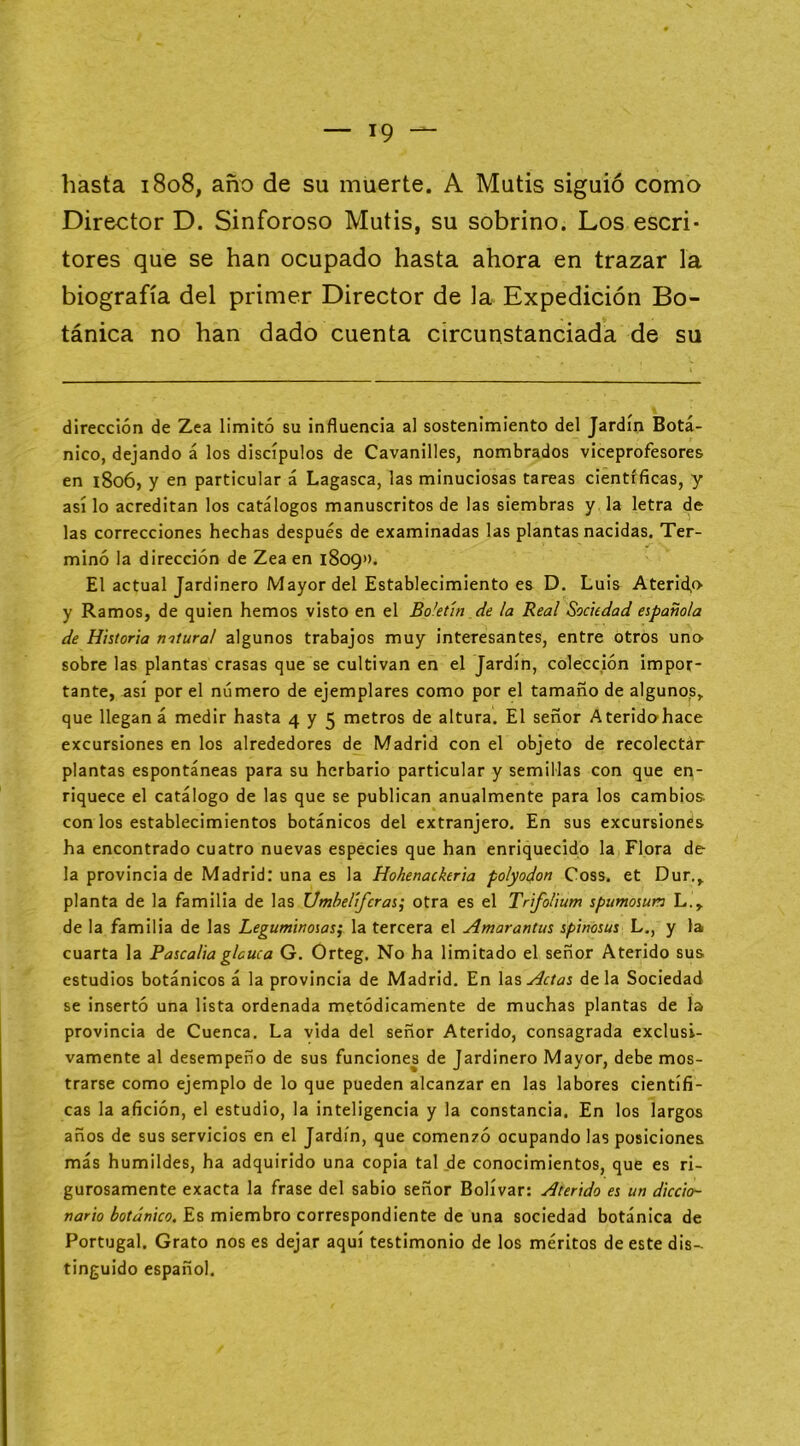 hasta 1808, año de su muerte. A Mutis siguió como Director D. Sinforoso Mutis, su sobrino. Los escri- tores que se han ocupado hasta ahora en trazar la biografía del primer Director de la Expedición Bo- tánica no han dado cuenta circunstanciada de su dirección de Zea limitó su influencia al sostenimiento del Jardín Botá- nico, dejando á los discípulos de Cavanilles, nombrados viceprofesores en 1806, y en particular á Lagasca, las minuciosas tareas científicas, y así lo acreditan los catálogos manuscritos de las siembras y la letra de las correcciones hechas después de examinadas las plantas nacidas. Ter- minó la dirección de Zea en 1809». El actual Jardinero Mayor del Establecimiento es D. Luis Aterid,f> y Ramos, de quien hemos visto en el Boletín de la Real Sociedad española de Historia natural algunos trabajos muy interesantes, entre otros un» sobre las plantas crasas que se cultivan en el Jardín, colección impor- tante, así por el número de ejemplares como por el tamaño de alguno?, que llegan á medir hasta 4 y 5 metros de altura. El señor Ateridohace excursiones en los alrededores de Madrid con el objeto de recolectár plantas espontáneas para su herbario particular y semillas con que en- riquece el catálogo de las que se publican anualmente para los cambios con los establecimientos botánicos del extranjero. En sus excursiones ha encontrado cuatro nuevas especies que han enriquecido la Flora de- la provincia de Madrid: una es la Hohenackeria polyodon Coss. et Dur., planta de la familia de las Umbelíferas^ otra es el Trifolium spumosun L., de la familia de las Leguminosas^ la tercera el Amarantus spinosus L., y la cuarta la Pascaliaglauca G. Orteg. No ha limitado el señor Aterido sus estudios botánicos á la provincia de Madrid. En \di^ Actas déla Sociedad se insertó una lista ordenada metódicamente de muchas plantas de la provincia de Cuenca. La vida del señor Aterido, consagrada exclusi- vamente al desempeño de sus funciones de Jardinero Mayor, debe mos- trarse como ejemplo de lo que pueden alcanzar en las labores científi- cas la afición, el estudio, la inteligencia y la constancia. En los largos años de sus servicios en el Jardín, que comenzó ocupando las posiciones más humildes, ha adquirido una copia tal de conocimientos, que es ri- gurosamente exacta la frase del sabio señor Bolívar: Aterido es un diccio- nario botánico. Es miembro correspondiente de una sociedad botánica de Portugal. Grato nos es dejar aquí testimonio de los méritos de este dis- tinguido español.