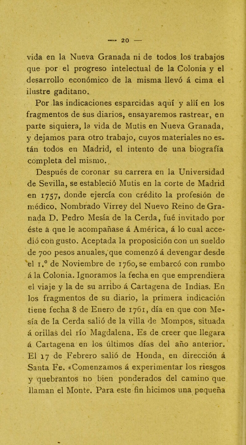 vida en la Nueva Granada ni de todos loá trabajos que por el progreso intelectual de la Colonia y el desarrollo económico de la misma llevó á cima el ilustre gaditano. Por las indicaciones esparcidas aquí y allí en los fragmentos de sus diarios, ensayaremos rastrear, en parte siquiera, la vida de Mutis en Nueva Granada, y dejamos para otro trabajo, cuyos materiales no es- tán todos en Madrid, el intento de una biografía completa del mismo. Después de coronar su carrera en la Universidad de Sevilla, se estableció Mutis en la corte de Madrid en 1757, donde ejercía con crédito la profesión de médico. Nombrado Virrey del Nuevo Reino de Gra- nada D. Pedro Mesía de la Cerda, fué invitado por éste á que le acompañase á América, á lo cual acce- dió con gusto. Aceptada la proposición con un sueldo de 700 pesos anuales, que comenzó á devengar desde 'el 1° de Noviembre de 1760, se embarcó con rumbo á la Colonia. Ignoramos la fecha en que emprendiera el viaje y la de su arribo á Cartagena de Indias. En los fragmentos de su diario, la primera indicación tiene fecha 8 de Enero de 1761, día en que con Me- sía de la Cerda salió de la villa de Mompos, situada á orillas del río Magdalena. Es de creer que llegara á Cartagena en los últimos días del año anterior. El 17 de Febrero salió de Honda, en dirección á Santa Fe. «Comenzamos á experimentar los riesgos y quebrantos no bien ponderados del camino que llaman el Monte. Para este fin hicimos una pequeña