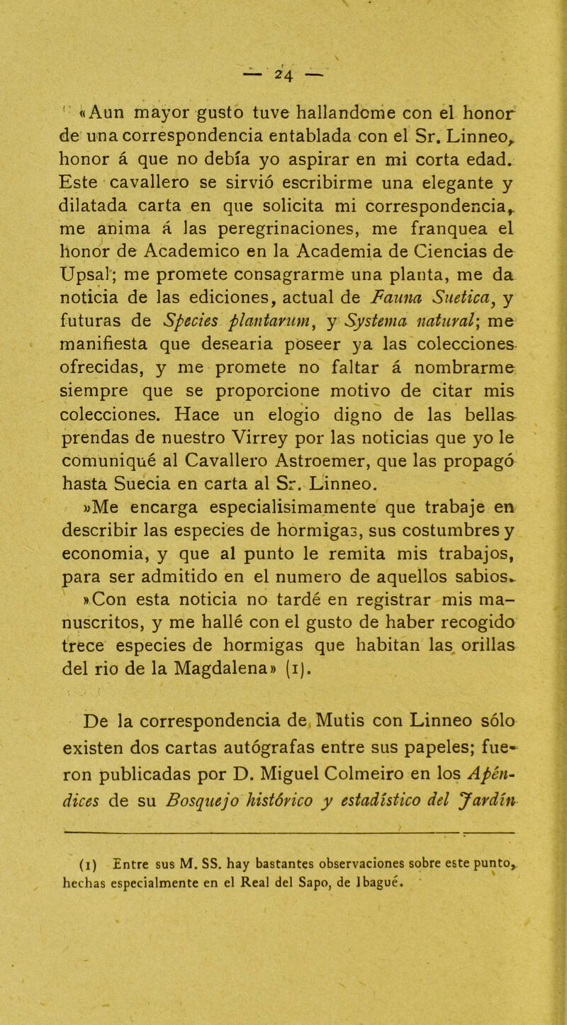 ' «Aun mayor gusto tuve hallándome con el honor de una correspondencia entablada con el Sr. Linneo^ honor á que no debía yo aspirar en mi corta edad. Este cavallero se sirvió escribirme una elegante y dilatada carta en que solicita mi correspondencia^ me anima á las peregrinaciones, me franquea el honor de Académico en la Academia de Ciencias de Upsal; me promete consagrarme una planta, me da noticia de las ediciones, actual de Fauna Suetica^ y futuras de Species plantavíim, y Systema natural', me manifiesta que desearia poseer ya las colecciones ofrecidas, y me promete no faltar á nombrarme siempre que se proporcione motivo de citar mis colecciones. Hace un elogio digno de las bellas prendas de nuestro Virrey por las noticias que yo le comuniqué al Cavallero Astroemer, que las propagó hasta Suecia en carta al Sr. Linneo. »Me encarga especialisimamente que trabaje en describir las especies de hormigas, sus costumbres y economia, y que al punto le remita mis trabajos, para ser admitido en el numero de aquellos sabios.. »Con esta noticia no tardé en registrar mis ma- nuscritos, y me hallé con el gusto de haber recogido trece especies de hormigas que habitan las orillas del rio de la Magdalena» (i). De la correspondencia de Mutis con Linneo sólo existen dos cartas autógrafas entre sus papeles; fue-^ ron publicadas por D. Miguel Colmeiro en los Apén~ dices de su Bosquejo histórico y estadístico del Jardín (l) Entre sus M. SS. hay bastantes observaciones sobre este punto, hechas especialmente en el Real del Sapo, de 1 bagué.