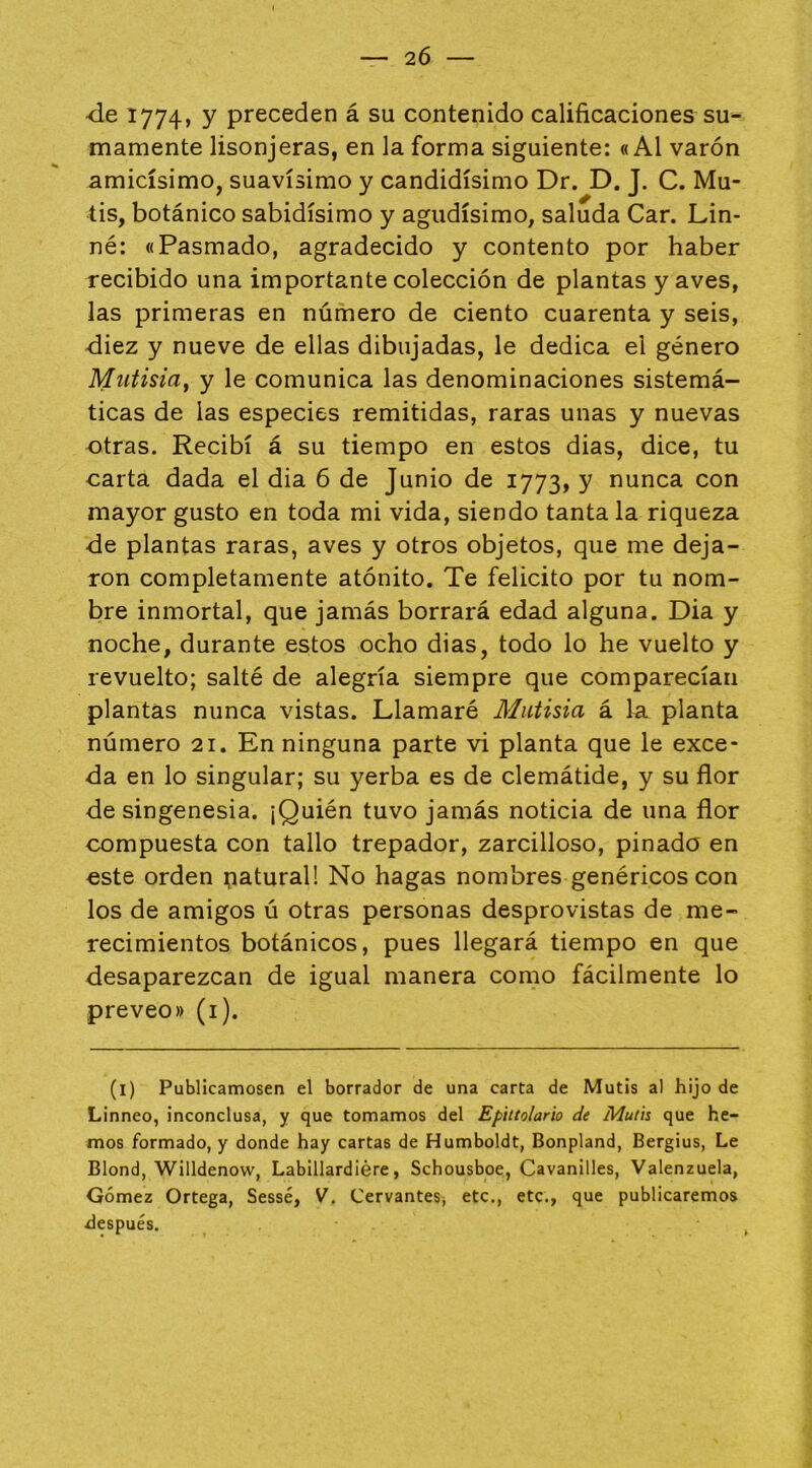 2Ó •de 1774, y preceden á su contenido calificaciones su- mamente lisonjeras, en la forma siguiente: «Al varón amicísimo, suavísimo y candidísimo Dr. D. J. C. Mu- tis, botánico sabidísimo y agudísimo, saluda Car. Lin- né: «Pasmado, agradecido y contento por haber recibido una importante colección de plantas y aves, las primeras en número de ciento cuarenta y seis, diez y nueve de ellas dibujadas, le dedica el género Mutisia^ y le comunica las denominaciones sistemá- ticas de las especies remitidas, raras unas y nuevas otras. Recibí á su tiempo en estos dias, dice, tu carta dada el dia 6 de Junio de 1773, y nunca con mayor gusto en toda mi vida, siendo tanta la riqueza de plantas raras, aves y otros objetos, que me deja- ron completamente atónito. Te felicito por tu nom- bre inmortal, que jamás borrará edad alguna. Dia y noche, durante estos ocho dias, todo lo he vuelto y revuelto; salté de alegría siempre que comparecían plantas nunca vistas. Llamaré Miitisia á la. planta número 21. En ninguna parte vi planta que le exce- da en lo singular; su yerba es de clemátide, y su flor de singenesia. ¡Quién tuvo jamás noticia de una flor compuesta con tallo trepador, zarcilloso, pinado en este orden patural! No hagas nombres genéricos con los de amigos ú otras personas desprovistas de me- recimientos botánicos, pues llegará tiempo en que desaparezcan de igual manera como fácilmente lo preveo» (i). (l) PubHcamosen el borrador de una carta de Mutis al hijo de Linneo, inconclusa, y que tomamos del Epittolario de Mutis que he- mos formado, y donde hay cartas de Humboldt, Bonpland, Bergius, Le Blond, Willdenow, Labillardiére, Schousboe, Cavanilles, Valenzuela, Gómez Ortega, Sessé, V. CervanteSj etc., etc., que publicaremos ílespués.