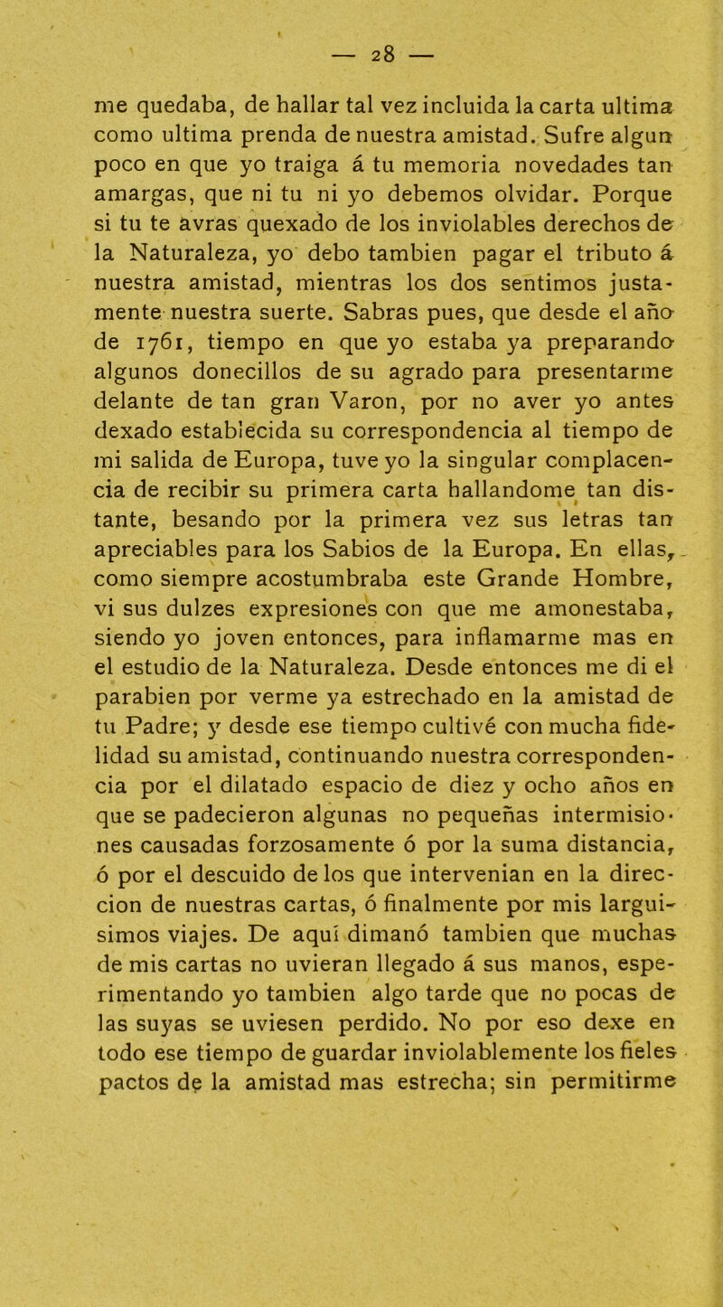 me quedaba, de hallar tal vez incluida la carta ultima como ultima prenda de nuestra amistad. Sufre algún poco en que yo traiga á tu memoria novedades tan amargas, que ni tu ni yo debemos olvidar. Porque si tu te avras quexado de los inviolables derechos de? la Naturaleza, yo debo también pagar el tributo á nuestra amistad, mientras los dos sentimos justa- mente nuestra suerte. Sabras pues, que desde el aña de 1761, tiempo en que yo estaba ya preparando algunos donecillos de su agrado para presentarme delante de tan gran Varón, por no aver yo antes dexado establecida su correspondencia al tiempo de mi salida de Europa, tuve yo la singular complacen- cia de recibir su primera carta hallándome tan dis- tante, besando por la primera vez sus letras tan apreciables para los Sabios de la Europa. En ellas, como siempre acostumbraba este Grande Hombre, vi sus dulzes expresiones con que me amonestaba, siendo yo joven entonces, para inflamarme mas en el estudio de la Naturaleza. Desde entonces me di el parabién por verme ya estrechado en la amistad de tu Padre; y desde ese tiempo cultivé con mucha fide- lidad su amistad, continuando nuestra corresponden- cia por el dilatado espacio de diez y ocho años en que se padecieron algunas no pequeñas intermisio- nes causadas forzosamente ó por la suma distancia, ó por el descuido délos que intervenían en la direc- ción de nuestras cartas, ó finalmente por mis larguí- simos viajes. De aquí dimanó también que muchas de mis cartas no uvieran llegado á sus manos, espe- rimentando yo también algo tarde que no pocas de las suyas se uviesen perdido. No por eso dexe en todo ese tiempo de guardar inviolablemente los fieles pactos d? la amistad mas estrecha; sin permitirme