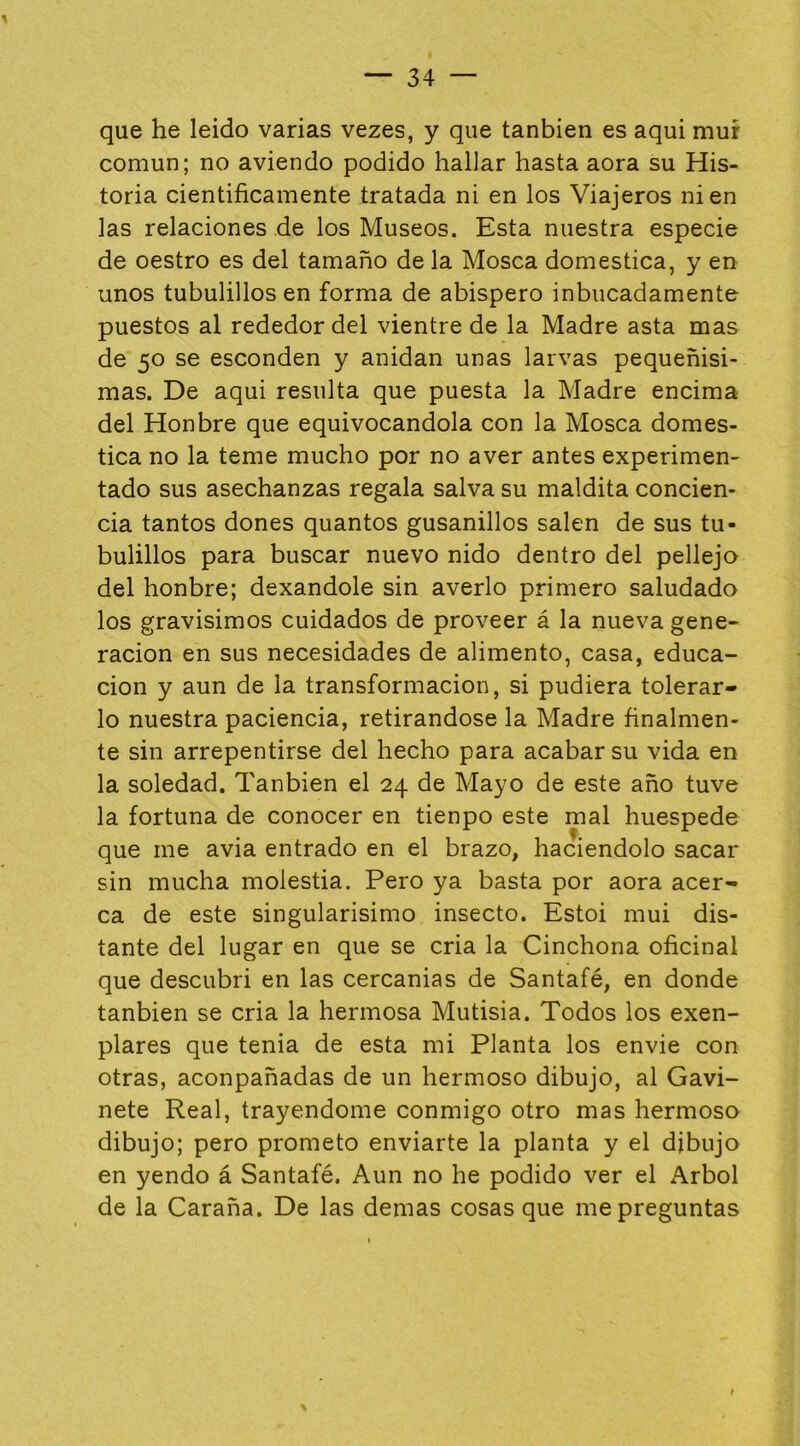 que he leído varias vezes, y que tanbien es aquí mur común; no aviendo podido hallar hasta aora su His- toria científicamente tratada ni en los Viajeros ni en las relaciones de los Museos. Esta nuestra especie de oestro es del tamaño de la Mosca domestica, y en unos tubulillos en forma de abispero inbiicadamente puestos al rededor del vientre de la Madre asta mas de 50 se esconden y anidan unas larvas pequeñísi- mas. De aqui resulta que puesta la Madre encima del Honbre que equivocándola con la Mosca domes- tica no la teme mucho por no aver antes experimen- tado sus asechanzas regala salva su maldita concien- cia tantos dones quantos gusanillos salen de sus tu- bulillos para buscar nuevo nido dentro del pellejo del honbre; dexandole sin averio primero saludado los gravísimos cuidados de proveer á la nueva gene- ración en sus necesidades de alimento, casa, educa- ción y aun de la transformación, si pudiera tolerar- lo nuestra paciencia, retirándose la Madre finalmen- te sin arrepentirse del hecho para acabar su vida en la soledad. Tanbien el 24 de Mayo de este año tuve la fortuna de conocer en tienpo este mal huespede que me avia entrado en el brazo, haciéndolo sacar sin mucha molestia. Pero ya basta por aora acer- ca de este singularísimo insecto. Estoi mui dis- tante del lugar en que se cria la Cinchona oficinal que descubrí en las cercanías de Santafé, en donde tanbien se cria la hermosa Mutisia. Todos los exen- plares que tenia de esta mi Planta los envie con otras, aconpañadas de un hermoso dibujo, al Gavi- nete Real, trayendome conmigo otro mas hermoso dibujo; pero prometo enviarte la planta y el dibujo en yendo á Santafé. Aun no he podido ver el Arbol de la Caraña. De las demas cosas que me preguntas