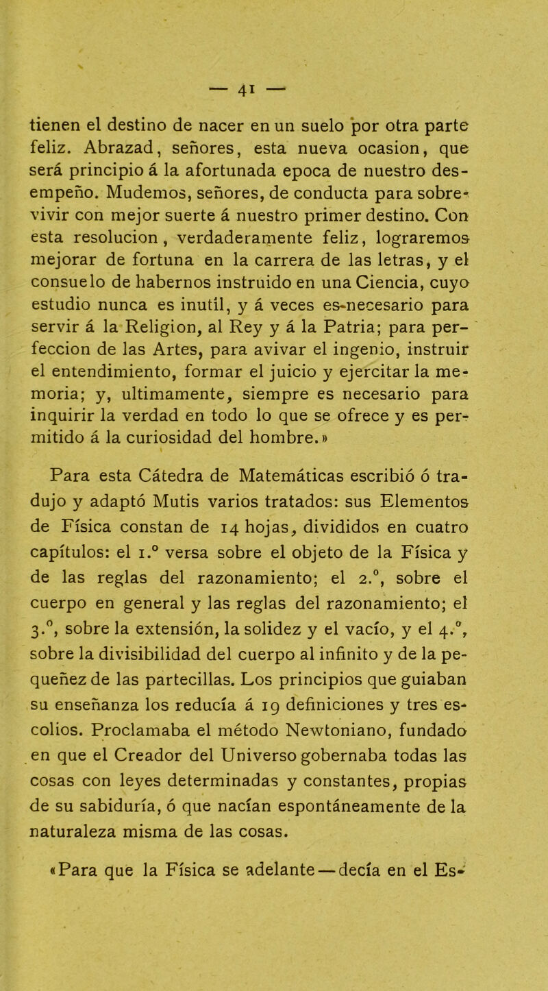 tienen el destino de nacer en un suelo *por otra parte feliz. Abrazad, señores, esta nueva ocasión, que será principio á la afortunada época de nuestro des- empeño. Mudemos, señores, de conducta para sobre- vivir con mejor suerte á nuestro primer destino. Con esta resolución, verdaderamente feliz, lograremos mejorar de fortuna en la carrera de las letras, y el consuelo de habernos instruido en una Ciencia, cuyo estudio nunca es inútil, y á veces es-necesario para servir á la Religión, al Rey y á la Patria; para per- fección de las Artes, para avivar el ingenio, instruir el entendimiento, formar el juicio y ejercitar la me- moria; y, últimamente, siempre es necesario para inquirir la verdad en todo lo que se ofrece y es per- mitido á la curiosidad del hombre.» Para esta Cátedra de Matemáticas escribió ó tra- dujo y adaptó Mutis varios tratados: sus Elementos de Física constan de 14 hojas, divididos en cuatro capítulos: el i.° versa sobre el objeto de la Física y de las reglas del razonamiento; el 2.°, sobre el cuerpo en general y las reglas del razonamiento; el 3.”, sobre la extensión, la solidez y el vacío, y el 4.®, sobre la divisibilidad del cuerpo al infinito y de la pe- queñez de las partecillas. Los principios que guiaban su enseñanza los reducía á 19 definiciones y tres es- colios. Proclamaba el método Newtoniano, fundado en que el Creador del Universo gobernaba todas las cosas con leyes determinadas y constantes, propias de su sabiduría, ó que nacían espontáneamente de la naturaleza misma de las cosas. «Para que la Física se adelante — decía en el Es-