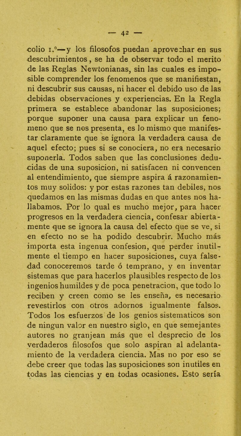 colio i.°—y los filósofos puedan aprovechar en sus descubrimientos, se ha de observar todo el mérito de las Reglas Newtonianas, sin las cuales es impo- sible comprender los fenómenos que se manifiestan, ni descubrir sus causas, ni hacer el debido uso de las debidas observaciones y experiencias. En la Regla primera se establece abandonar las suposiciones;^ porque suponer una causa para explicar un fenó- meno que se nos presenta, es lo mismo que manifes- tar claramente que se ignora la verdadera causa de aquel efecto; pues si se conociera, no era necesario suponerla. Todos saben que las conclusiones dedu- cidas de una suposición, ni satisfacen ni convencen ai entendimiento, que siempre aspira á razonamien- tos muy solidos: y por estas razones tan débiles, nos quedamos en las mismas dudas en que antes nos ha- llábamos. Por lo qual es mucho mejor, para hacer progresos en la verdadera ciencia, confesar abierta- mente que se ignórala causa del efecto que se ve, si en efecto no se ha podido descubrir. Mucho más importa esta ingenua confesión, que perder inútil- mente el tiempo en hacer suposiciones, cuya false- dad conoceremos tarde ó temprano, y en inventar sistemas que para hacerlos plausibles respecto de los ingenios humildes y de poca penetración, que todo lo reciben y creen como se les enseña, es necesario revestirlos con otros adornos igualmente falsos. Todos los esfuerzos de los genios sistemáticos son de ningún valor en nuestro siglo, en que semejantes autores no granjean más que el desprecio de los verdaderos filósofos que solo aspiran al adelanta- miento de la verdadera ciencia. Mas no por eso se debe creer que todas las suposiciones son inútiles en todas las ciencias y en todas ocasiones. Esto sería